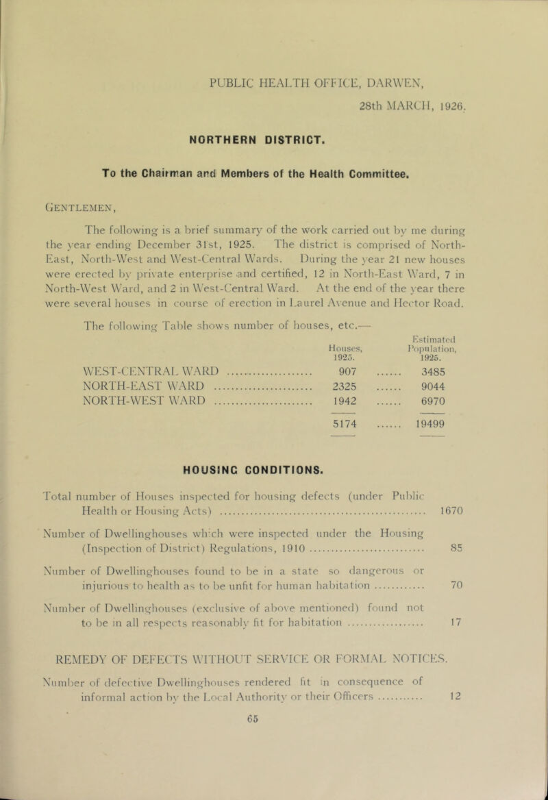 PUBLIC HEALTH OFFICE, DARWEX, 28th MARCH, 1926. NORTHERN DISTRICT. To the Chairrran and Members of the Health Committee. Gentlemen, The following is a brief suinmar}- of the work carried out by me during the \’ear ending December 31st, 1925. I he district is comprised of North- East, North-West and West-Central Wards. During the \ear 21 new houses w'cre erected by i)ri\ate enterprise and certified, 12 in North-East Ward, 7 in North-West Ward, and 2 in West-Central Ward. At the end of the year there were se\eral houses in course of erection in Laurel Avenue an<l Hector Road. The following Table shows number of houses, etc.— Kstimatcil Houses, Population, 1920. 1925. WILST-CENTRAL WARD 907 3485 NORTH-EAST WARD 2325 9044 NORTH-WEST WARD 1942 6970 5174 .... 19499 HOUSING CONDITIONS. Total number of Houses inspected for housing defects (under Public Health or Housing Acts) 1670 Number of Dwellinghouses wlrch were insi:)ected under the Housing (Inspection of District) Regulations, 1910 85 Number of Dwellinghouses found to be in a state so dangerous or injurious to health as to be unfit for human habitation 70 Number of Dwellinghouses {ex(dusi\e of abo\e mentioned) found not to be in all resj)ects reasonably fit for habitation 17 REMED\’ OF DEl-EC'l'.S WFIMOUT .SERMCF: OR FORMAL NOTICE.S. Number of defective Dwellinghouses rendered fit in consequence of informal action bv the Local Authoritv or their Officers 12