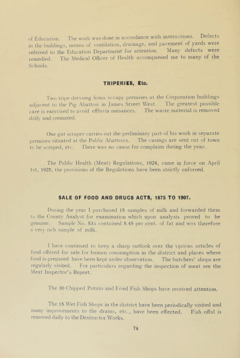 of Education. The work was done in accordance with instructions. Defects in the buildings, means of \ entilation, drainage, and pavement of yards were referred to the Education Department for attention. Many defects were remedied. The Medical Officer of Health accompanied me to many of the Schools. TRIPERIES, Eto. Two tripe dressing firms occiijn- jiremises at the Corporation buildings adjacent to tire Pig Abattoir in James Street West. The greatest possible care is exercised to avoid effluvia nuisances. The waste material is removed daily and cremated. One gut scraper carries out the preliminary part of his work in separate premises situated at the Public Abattoirs. The casings are sent out of town tc be scraped, etc. There was no cause for complaint during the year. The Public Plealth (Meat) Regulations, 1924, came in force on April 1st, 1925, the provisions of the Regulations have been strictly enforced. SALE OF FOOD AND DRUGS ACTS, 1875 TO 1907. During the year I purchased 15 samples of milk and forwarded them to the Count}' Analyst for examination which upon analysis proved to be genuine. Sample No. 53A contained 5.45 jier cent, of fat and was therefore a very rich sample of milk. I have continued to keep a sharp outlook over the various articles of food offered for sale for human consumption in the district and places where food is prepared have been kept under observation. The butchers’ shops are regularly visited. For jiarticulars regarding the inspection of meat see the Meat Inspector’s Report. The 30 Chipped Potato and Fried Fish Shops have received attention. The 15 Wet Fish Shops in the district have been periodically visited and many improvements to the drains, etc., have been effected. Fish offal is removed daily to the Destructor Works.