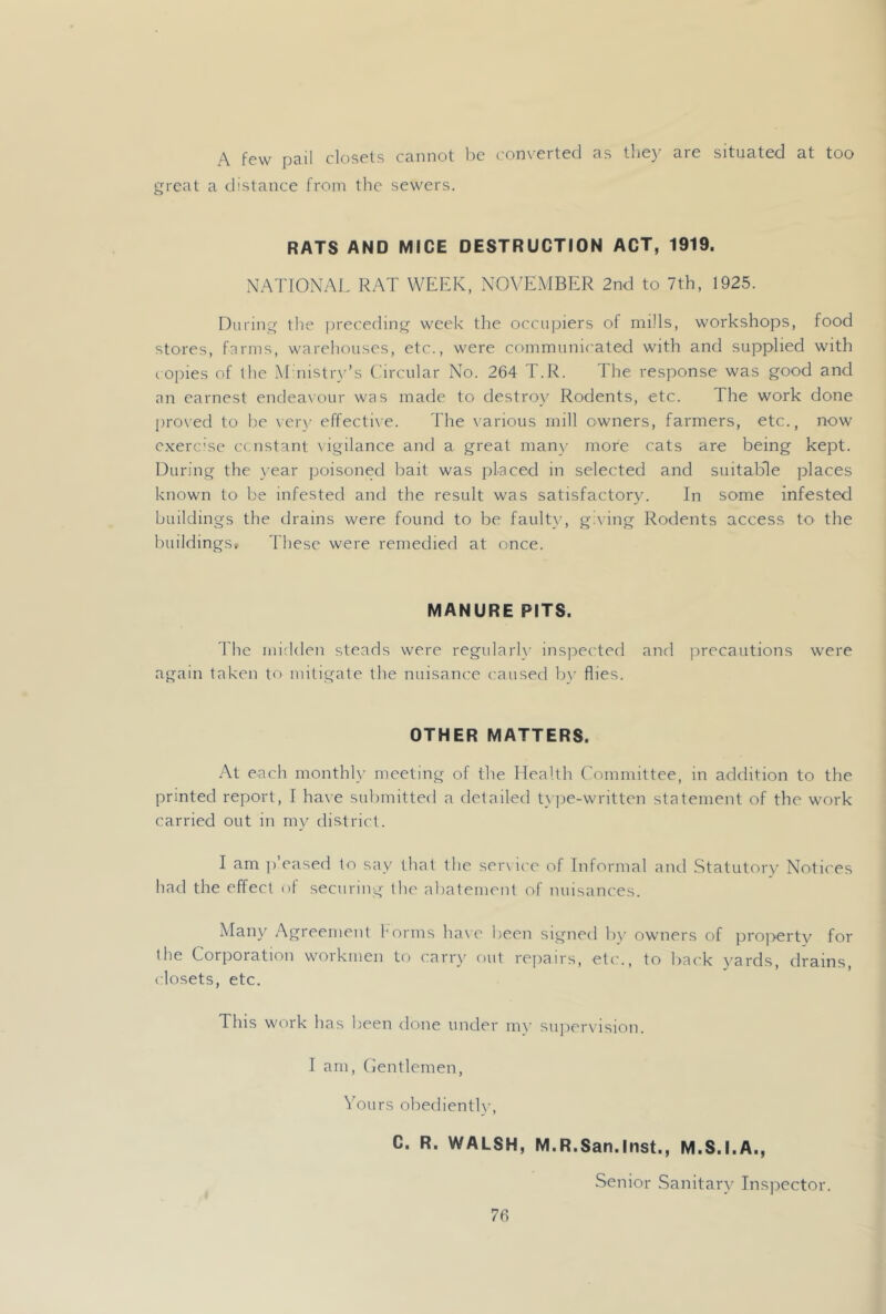 A. few pail closets cannot lie ('onvertecl as they are situated at too great a distance from the sewers. RATS AND MICE DESTRUCTION ACT, 1919. NATIONAL RAT WEEK, NOVEMBER 2nd to 7th, 1925. During the jireceding week the occujjiers of mills, workshops, food stores, farms, warehouses, etc., were communicated with and supplied with copies of ihe M nistr\'’s Oircular No. 264 T.R. The response was good and an earnest endeaxour was made to destroy Rodents, etc. The work done l)ro\ed to be \ er\’ effectixe. 'Fhe v'arious mill owners, farmers, etc., now exercise ccnstant vigilance and a great many more cats are being kept. During the }-ear jioisoned bait was placed in selected and suitable places known to be infested and the result was satisfactory. In some infested buildings the drains were found to be fault}-, gixing Rodents access to the buildings. These were remedied at once. MANURE PITS. 'I'he midden steads were regularl}' inspected and precautions were again taken to mitigate the nuisance caused b}' flies. OTHER MATTERS. At each monthly meeting of the Health Committee, in addition to the printed report, f have submitted a detailed t}])e-written statement of the work carried out in my dis-trict. I am ])’eased to say that the ser\i('e of Informal and Statutory Notii'es ha<l the effect i)f securing the abatement of nuisances. Maii}^ Agreement forms have been signed b}- owners of pro]>erty for the Corporation woikmen to (mrr}- out repairs, etc., to bac'k }'ards, drains, closets, etc. This work has been tlone under mx’ sujiervision. I am, (ientlemen, IMurs obedientlx', C. R. WALSH, M.R.San.Inst., M.S.I.A., Senior .Sanitarx- Ins]DCctor.