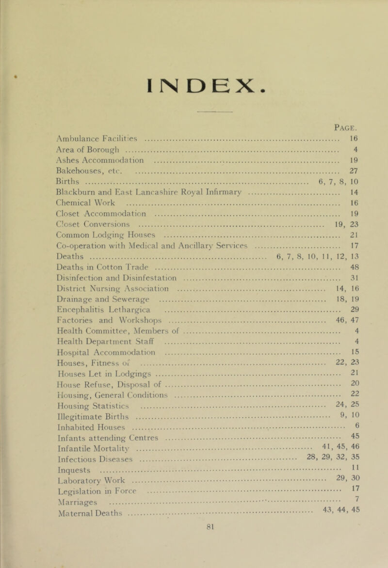 I N DEX. Page. Ambulance Facilities 16 Area of Borouj^li 4 Ashes Accommodation 19 Bakehouses, etc 27 Births 6, 7, 8, 10 Blackburn and Fast Lancashire Royal Infirmary 14 Chemical Work 16 Closet Accommodation 19 Closet Conversions 19, 23 Common Lodp^incj Houses 21 Co-operation with Medical and Ancillar)' Services 17 Deaths 6, 7,8, 10, 11, 12, 13 Deaths in Cotton Trade 48 Disinfection and Disinfestation 31 District Nursing Association 14, 16 Drainage and Sewerage 18, 19 Encephalitis Lethargica 29 Factories and Workshops 46, 47 Health Committee, Members of 4 Health Department Staff 4 Hospital Accommodation 15 Houses, Fitness of 22, 23 Houses Let in Lodgings 21 House Refuse, Disposal of 20 Housing, General Conditions 22 Housing Statistics 24, 25 Illegitimate Births ^0 Inhabited Houses ® Infants attending Centres Infantile Mortality 41,45,46 Infectious Diseases Inquests ^ * Laboratory Work Legislation in Force Marriages ^ Maternal Deaths 43, 44, 45