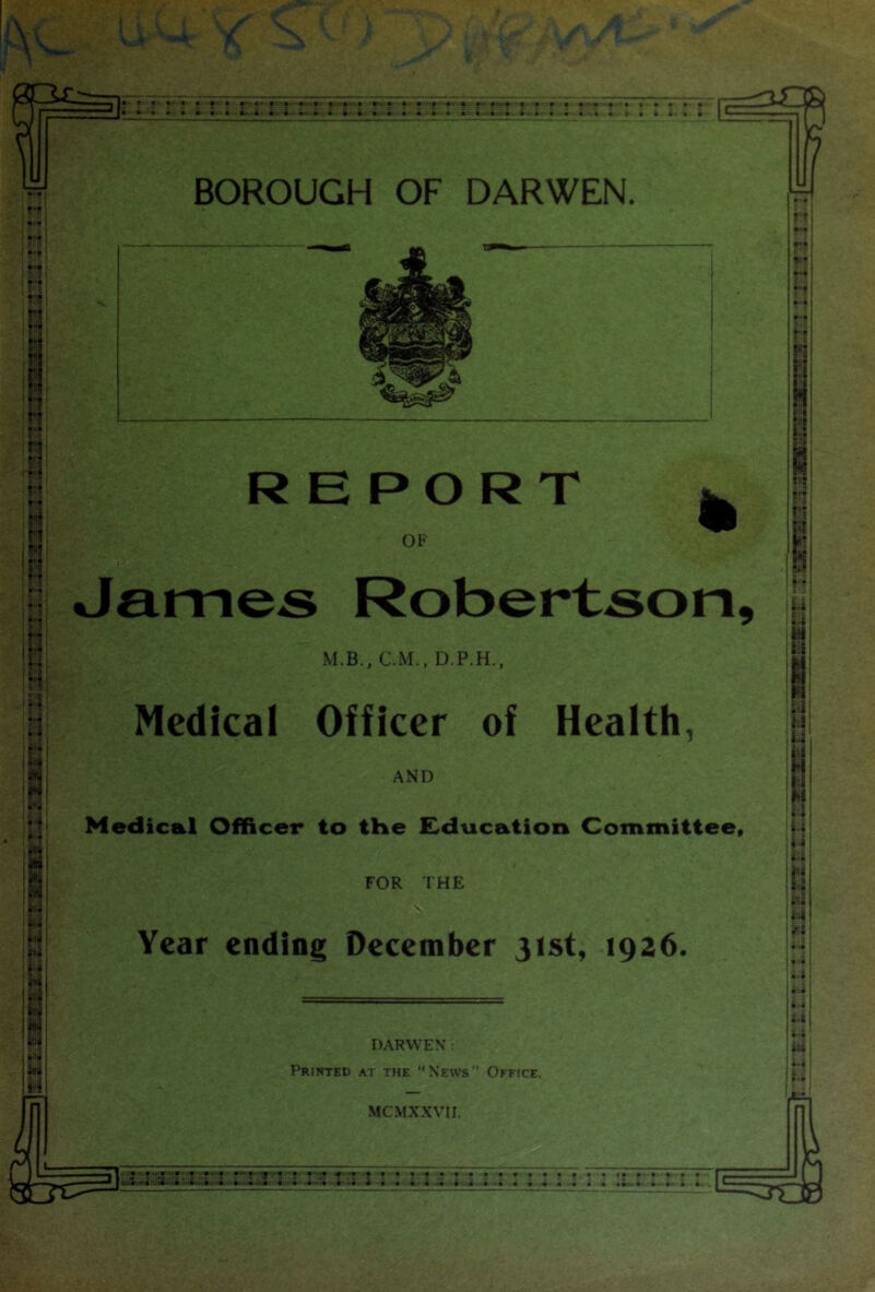■ :: ? !? Is-' I'’ •' «ltL ■> ' * !■ • • i ■ s r - t. -- i m.- i-.. • •>■ • ■ ii! ii .• Si >4 a & .4 a-’ • • ■ <• m • • • m ■ % m m • • • a • BOROUGH OF DARWEN. REPORT OF % James Robertson, M.B., CM., D.P.H., Medical Officer of Health, AND Medical Officer to tHe Education Committee* FOR THE ' 1 N Year ending December 31st, 1926, DARWEN : Printed at the “News” OFPrcE. MCMXXVII. a a a <■' *'■ *■'**' ra a. a a a aa4t» ai>.-'i>m.iii'. a • a..'k