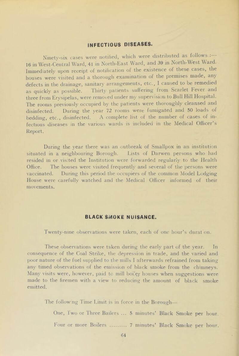 INFECTIOUS DISEASES. Ninet\'-^ix cases were notified, wliich were distributed, as follows . 16 in VVest-Cenlral Ward, 41 in North-East Ward, and 39 m North-West Ward. Immediately upon receipt of notification of the existence of these cases, the houses were visited and a thorough examination of the premises made, any defects in the drainage, sanitary arrangements, etc., I caused to be remedied as quickly as possible. Thirty pa dents suffering from Scarlet Fever and three from Erysipelas, w'ere removed under my supervision to Bull Hill Hospital. The rooms prex'iously occupied by ihc jiatients were thorougnly cleansed and disinfected. During the year 72 rooms were fumigated and 50 loads of bedding, etc., disinfected. A coinjilete list of the number of cases of in- fectious diseases in the various wards is included in the Medical Officer’s Report. During the year there was an outbreak of Smallpox in an institution situated in a neighbouring Borough. Lists of Darwen persons who had resided in or visited the Institution were forwmrded regularl}- to the Health Office. The houses were visited frequently and several of the persons were vaccinated. During this period the occupiers of the common Model Lodging House were carefully watched and the Medical Officer informed of their movements. BLACK SiVIOKE NUISANCE. Twenty-nine observations were taken, each of one hour’s dural on. These observations were taken during the early part of the year. In consequence of the Coal Strike, the depression in trade, and the varied and ])Oor nature of the fuel supplied to the mills I afterwards refrained from taking any timed observations of the emission of black smoke from the chimneys. Mail}' visits were, however, paid to mill boiler houses when suggestions were made to the firemen wdth a view to reducing the amount of black smoke emitted. The followng Time Limit is in force in the Borough— One, Two or Three Bailers ... 5 minutes’ Black Smoke per hour. Four or more Boilers 7 minutes’ Black Smoke per hour. 04