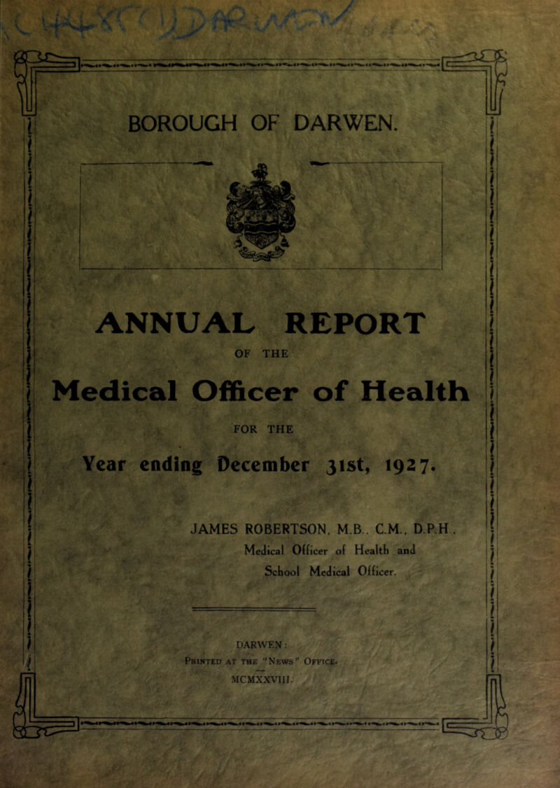 I 3 ! U ANNUAL REPORT OF THE Medical Officer of Health FOR THE Year ending December 31st, 1927. JAMES ROBERTSON, M.B.. CM., D.P.H, Medical Officer of Health and School Medical Officer. DARWEN: Pbinted at the “News” Office-