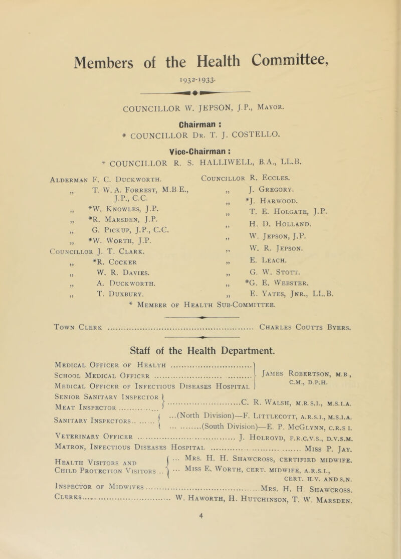 Members of the Health Committee, i932I933- COUNCILLOR W. JEPSON, J.P., Mayor. Chairman : * COUNCILLOR Dr. T. J. COSTELLO. Vice-Chairman: * COUNCILLOR R. S. HALLIWELL, B.A., LL.B. Councillor R. Eccles. Alderman F. C. Duckworth. „ T. W. A. Forrest, M.B.E., J.P., C.C. ,, *W. Knowles, J.P. „ #R. Marsden, J.P. ,, G. Pickup, J.P., C.C. „ *W. Worth, J.P. Councillor J. T. Clark. „ *R. Cocker „ W. R. Davies. „ A. Duckworth. „ T. Duxbury. J. Gregory. *J. Harwood. T. E. Holgate, J.P. H. D. Holland. W. Jepson, J.P. W. R. Jepson. E. Leach. G. W. Stott. *G. E. Webster. E. Yates, Jnr,, LL.B. * Member of Health Sub-Committee. Town Clerk Charles Coutts Byers. . James Robertson, m.b , C.M., D.P.H. Staff of the Health Department. Medical Officer of Health School Medical Officer Medical Officer of Infectious Diseases Hospital Senior Sanitary Inspector ) A. T f C. R. Walsh, m.r.s.i., m.s.i.a. Meat Inspector > c T ( ...(North Division)—F. Littlecott, a.r.s.i., m.s.i.a. Sanitary Inspectors { ’ ’ ( (South Division)—E. P. McGlynn, c.r.s i. Veterinary Officer J. Holroyd, f.r.c.v.s., d.v.s.m. Matron, Infectious Diseases Hospital Miss P. Jay. Health Visitors and j Mes' H' H Shawcross' “rt.f.ed midwife. Child Protection Visitors .. j ^ISS E. Worth, cert, midwife, a.r.s.i., cert. h.v. and s.n. Inspector of Midwives Mrs. H. H Shawcross. Clerks w- Haworth, H. Hutchinson, T. W. Marsden.