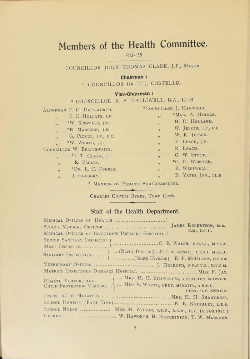 Members of the Health Committee. 1934-35- COUNCILLOR JOHN THOMAS CLARK, J.P., Mayor. Chairman : * COUNCILLOR Ur. T. J. COSTELLO. Vice-Chairman : * COUNCILLOR R. S. HALLIWELL, B.A., LL.B. Alderman F. C. Duckworth. „ T. E. Holgate, j.p. „ *W. Knowles, j.p. „ *R. Marsden, j.p. „ G. Pickup, j p., c.c. „ *VV. Worth, j.p. Councillor W. Braithwaite. ,, *J. T. Clark, j.p. ,, R. Eccles. ,, *Dr. L. C. Forbes. „ J. Gregory. ^Councillor J. Harwood. „ *Mrs. a. Hindle. „ H. D. Holland. „ W. Jepson, j.p., c.c. ,, W. R. Jepson. „ E. Leach, j.p. ,, R. Leach. ,, G. W. Stott. „ *G. E. Webster. „ E. Westwell. ,, E. Yates, Jnr., ll.b. * Member of Health Sub-Committee. Charles Coutts Byers, Town Clerk. Staff of the Health Department. Medical Officer of Health School Medical Officer Medical Officer of Infectious Diseases Hospital James Robertson, m.b., C.M., D.P.H. Senior Sanitary Inspector Meat Inspector C. R, Walsh, m.r.s.l, m.s.i.a. Sanitary Inspectors. j ...(North Division)—P. Littlecott, a.r.s.i., m.s.i.a. I (South Division)—E. P. McGlynn, c.s lb. Veterinary Officer j, Holroyd, f.r.c v.s., d.v.s.m. Matron, Infectious Diseases Hospital Miss P. Jay. Health Visitors ahd j - Shawcross, certified midwife. Child Protection Visitors... ) ^^ss E. Worth, cert, midwife, a.r.s.l. Inspector of Midwives School Dentist (Part Time) School Nurse Clerks cert. h.v. and s.n. Mrs. H. H. Shawcross. B. Keighley, l.d.s. Miss M. Wilson, s.r.n,, s.c.m., h.v. (rsan.inst.) . W. Haworth, H. Hutchinson, T. W. Marsden.