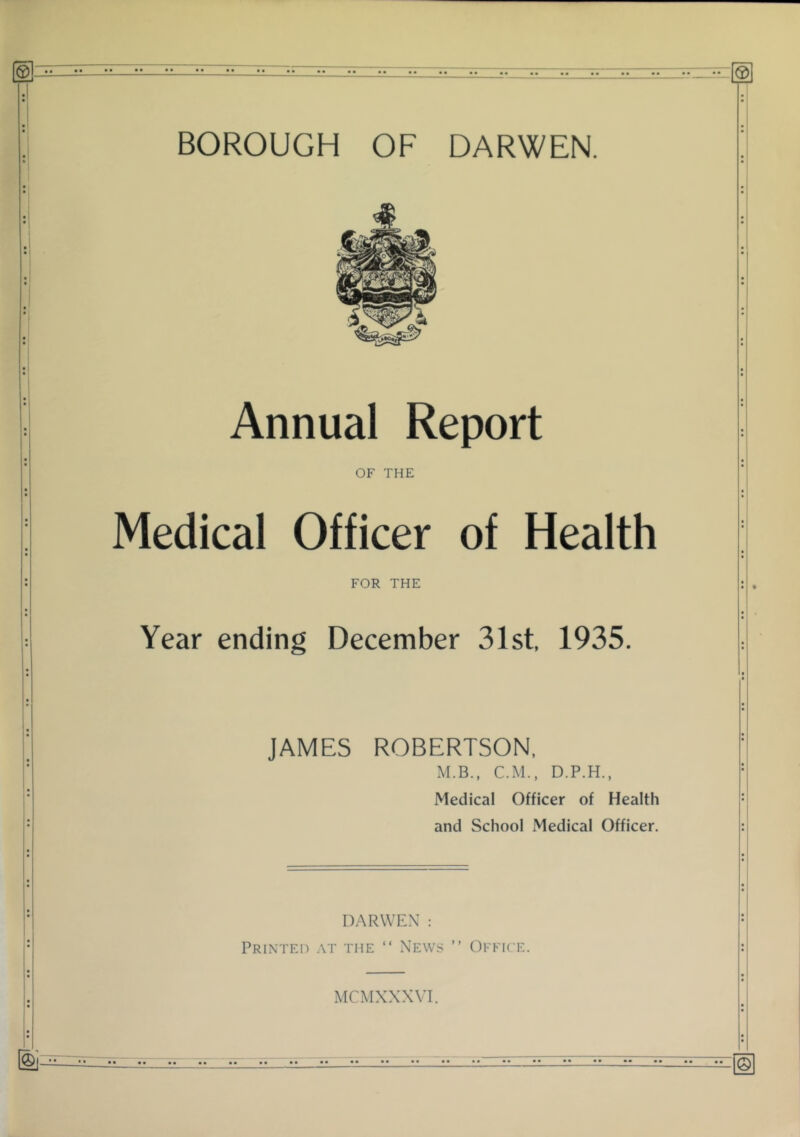 BOROUGH OF DARWEN. Annual Report OF THE Medical Officer of Health FOR THE Year ending December 31st 1935. JAMES ROBERTSON, M.B., C.M., D.P.H., Medical Officer of Health and School Medical Officer. DARWEX : Printed at the “ News ” Office. MCMXXXVI. ©