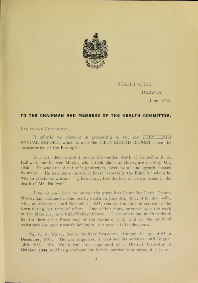 HEALTH OFICL, DARVVLN, June, 1936. TO THE CHAIRMAN AND MEMBERS OF THE HEALTH COMMITTEE. Ladies and Gentlemen, It affords me pleasure in presenting to you my THIRTEENTH ANNUAL REPORT, which is also the FIFTY-EIGHTH REPORT since the incorporation of the Borough. It is with deep regret I record the sudden death of Councillor R. S. Halliwell, our beloved Mayor, which took place at Harrogate on May 5th, 1936. He was one of nature’s gentlemen, loved by all and greatly missed by many. He had many causes at heart, especially the Blind for whom he was an assiduous worker. I, like many, feel the loss of a dear friend in the death of Mr. Halliwell. I cannot om.c from my survey the frrea^t loss Councillor Clark, Deputy Mayor, has sustained in the loss by death on June 4th, 1936, of his dear wife, who, as Mayoress until November, 1935, rendered much fine service to the town during her term of office. Chie of her many interests was the work at the Maternity and Child Welfare Centre. The mothers had much to thank her for during her Presidenc}' of the Mothers’ Club, and for the practical assistance she gave towards helping all our associated endeavours. Mr. C. R. Walsh, Senior Sanitary Inspector, attained the age of 65 in December, 1934. He was requested to continue his services until August 12th, 1935. Mr. Walsh was first appointed as a District Inspector in October, 1894, and has given loyal and faithful service for a period of 41 years.