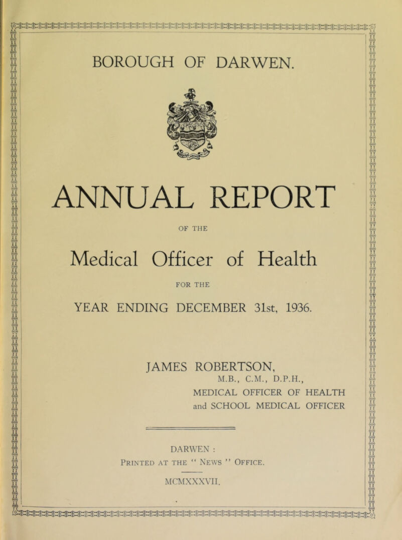 BOROUGH OF DARWEN. ANNUAL REPORT OF THE Medical Officer of Health FOR THE YEAR ENDING DECEMBER 31st, 1936. JAMES ROBERTSON, M.B., C.M., MEDICAL OFFICER OF HEALTH and SCHOOL MEDICAL OFFICER DARWEN : Printed at the “ News ” Office.