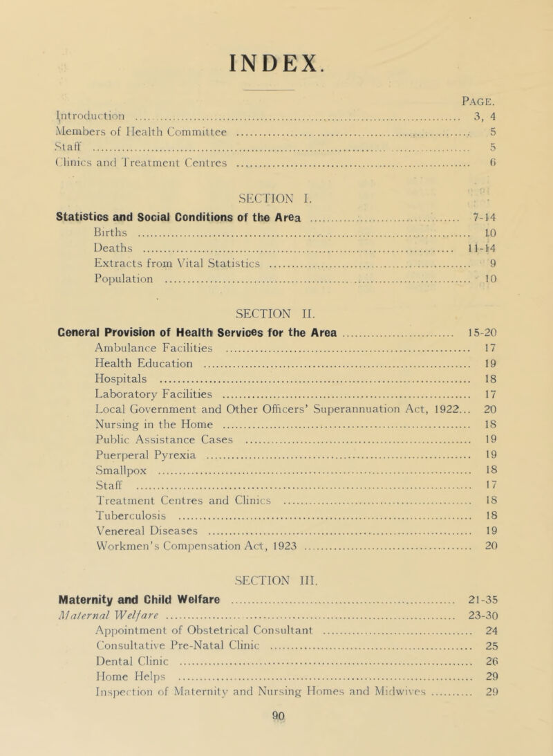 INDEX. Page. \n\ roduction 3, 4 Members of Health Committee 5 tali' 5 (dinica ami treatment ('entres fi SECTION I. Statistics and Social Conditions of the Area 7-14 Births 1.0 Deaths 11-14 Extracts from Vital .Statistics 9 Population ■ 10 SECTION II. General Provision of Health Services for the Area 15-20 Ambulance Facilities 17 Health Education 19 Hospitals 18 Laboratory Facilities 17 Local Government and Other Officers’ Superannuation Act, 1922... 20 Nursing in the Home IS Public Assistance Cases 19 Puerperal Pyrexia 19 .Smallpox 18 .Staff 17 d'reatment Centres and Clinics 18 Tuberculosis 18 Venereal Diseases 19 Workmen’s Comjiensation Act, 1923 20 .SECTION HI. Maternity and Child Welfare 21-35 Maternal Welfare 23-30 Appointment of Obstetrical Consultant 24 Consultative Pre-Natal Clinic 25 Dental Clinic 26 Home Helps 29 Insjiection of Maternity and Nursing Homes and Mid\vi\es 29