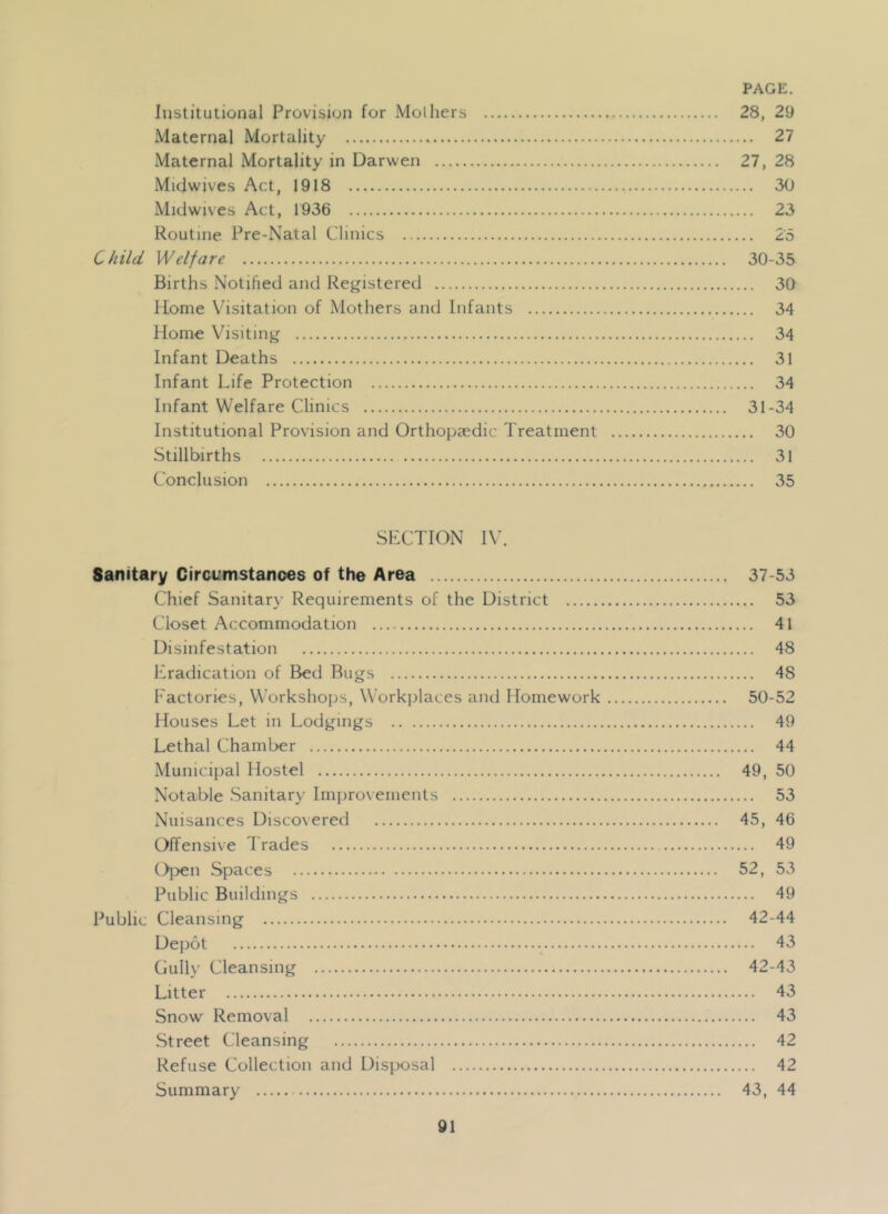Institutional Provision for Mol hers 28, 29 Maternal Mortality 27 Maternal Mortality in Darwen 27, 28 Micjwives Act, 1918 30 Midwives Act, 1936 23 Routine Pre-Natal Clinics 2'5 Child Welfare 30-35 Births Notified and Registered 30 Home Visitation of Mothers and Infants 34 Home Visiting 34 Infant Deaths 31 Infant Life Protection 34 Infant Welfare Clinics 31-34 Institutional Provision and Orthopaedic Treatment 30 Stillbirths 31 Conclusion 35 SLCTION I\\ Sanitary Circumstanoes of the Area 37-53 Chief Sanitarx- Requirements of the District 53 Closet Accommodation 41 Disinfestation 48 eradication of Bed Bugs 48 Factories, Workshops, Workjdaces and Homework 50-52 Houses Let in Lodgings 49 Lethal Chamber 44 Municipal Hostel 49, 50 Notable Sanitary Improvements 53 Nuisances Discovered 45, 46 Offensive d'rades 49 ()l>en Spaces 52, 53 Public Buildings 49 Public Cleansing 42-44 Dejiot 43 Gully Cleansing 42-43 Litter 43 Snow Removal 43 Street Cleansing 42 Refuse Collection and Disjxisal 42 Summary 43, 44