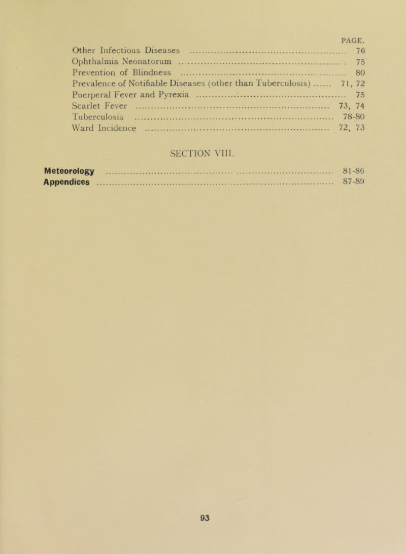 Other Infectious Diseases 76 Ophthalmia Neonatorum 75 Prevention of Blindness 80 Prevalence of Notifiable Diseases (other than Tuberculosis) 71, 72 Puerperal Fever and Pyrexia : 75 Scarlet Fever 73, 74 Puberculosis 78-80 Ward Incidence 72, 73 .SECTION VUl. Meteorology 81-80 Appendices 87-89
