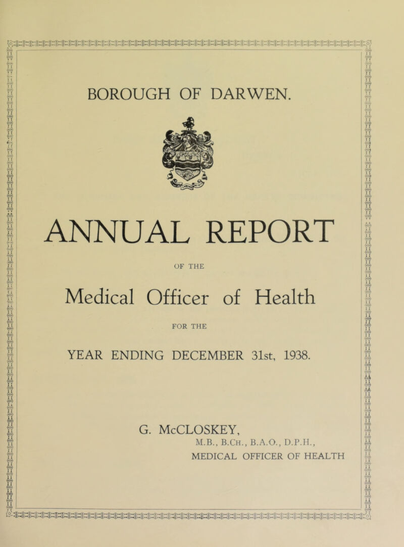 BOROUGH OF DARWEN. ANNUAL REPORT OF THE Medical Officer of Health FOR THE YEAR ENDING DECEMBER 31st, 1938. G. McCLOSKEY, M.B., B.Ch., B..A.O., D.P.H., MEDICAL OFFICER OF HEALTH