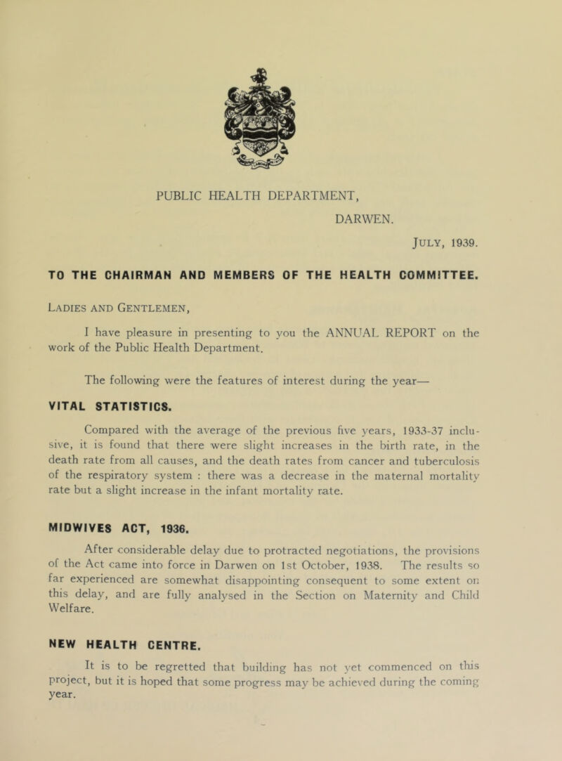 PUBLIC HEALTH DEPARTMENT, DARWEN. July, 1939. TO THE CHAIRMAN AND MEMBERS OF THE HEALTH COMMITTEE. Ladies and Gentlemen, I have pleasure in presenting to you the ANNL^AL REPORT on the work of the Public Health Department. The following were the features of interest during the year— VITAL STATISTICS. Compared with the average of the previous five years, 1933-37 inclu- sive, it is found that there were slight increases in the birth rate, in the death rate from all causes, and the death rates from cancer and tuberculosis of the respiratory system : there was a decrease in the maternal mortality rate but a slight increase in the infant mortality rate. MIDWIYES ACT, 1936. After considerable delay due to protracted negotiations, the provisions of the Act came into force in Darwen on 1st October, 1938. The results so far experienced are somewhat disappointing consequent to some extent on this delay, and are fully analysed in the Section on Maternity and Child Welfare. NEW HEALTH CENTRE. It is to be regretted that building has not yet commenced on tliis project, but it is hoped that some progress may be achieved during the coming year.