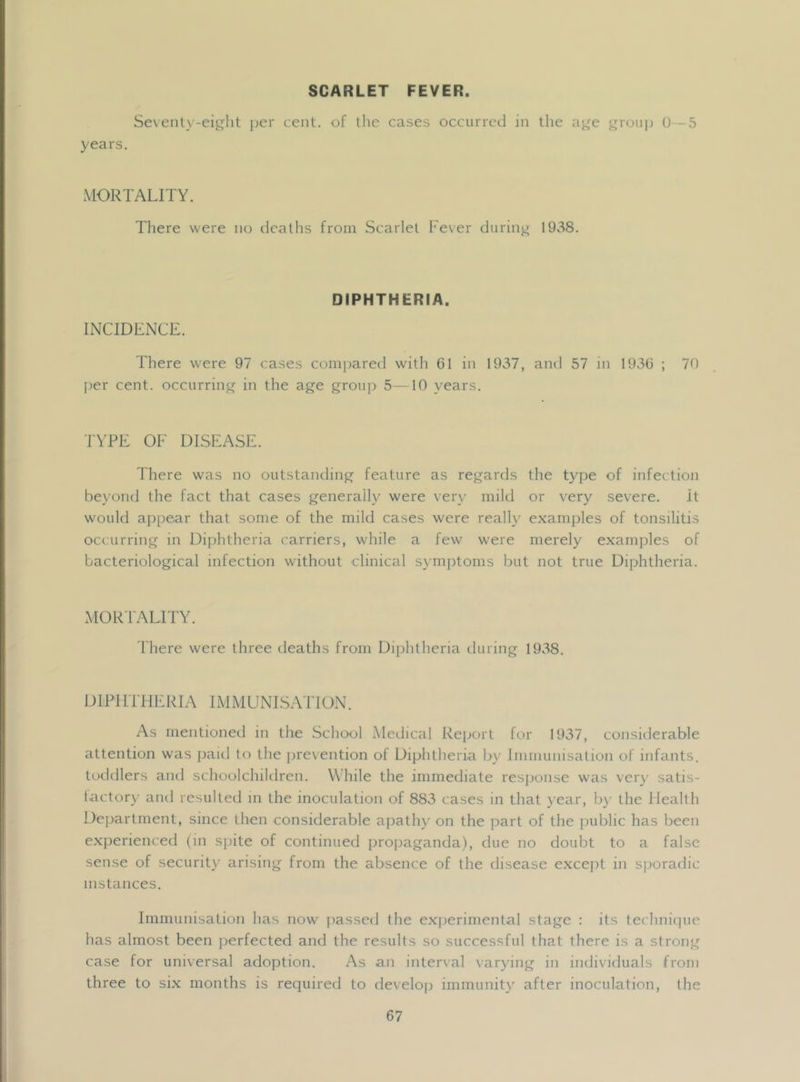 SCARLET FEVER. Sevenly-eiglit j)er cent, of the cases occurred in the aj^e groujj 0—5 years. MORTALITY. There were no deaths from Scarlet Fever during 1938. INCIDENCE. DIPHTHERIA. There were 97 cases compared with 61 in 1937, ami 57 m 1936 ; 70 f^er cent, occurring in the age group 5—10 years. TYPE OF DISEASE. 1 here was no outstanding feature as regards the type of infectioii beyond the fact that cases generally were very mild or very severe. it would appear that some of the mild cases were realh^ examples of tonsilitis occurring in Diphtheria carriers, while a few were merely examples of bacteriological infection without clinical symptoms but not true Diphtheria. xMOR'lALITY. d'here were three deaths from Diphtheria during 19v^8. DIPIITFIERIA IMMUNISATION. As mentioned in the School Medical Report for 1937, considerable attention was paid to the pre\ention of Diphtheria by Immunisation of infants, toddlers ami schoolchildren. While the immediate response was very satis- tactory and resulteil in the inoculation of 883 cases in that year, by the Health Department, since then considerable apathy on the part of the public has been e.xperienced (in spite of continued projiaganda), due no doubt to a false sense of securit)' arising from the absence of the disease except in sporadic instances. Immunisation has now passed the exjieriniental stage : its fechnicpie has almost been perfected and the results so successful that there is a strong case for universal adoption. As an interval varying in individuals from three to six months is required to develoji immunity after inoculation, the