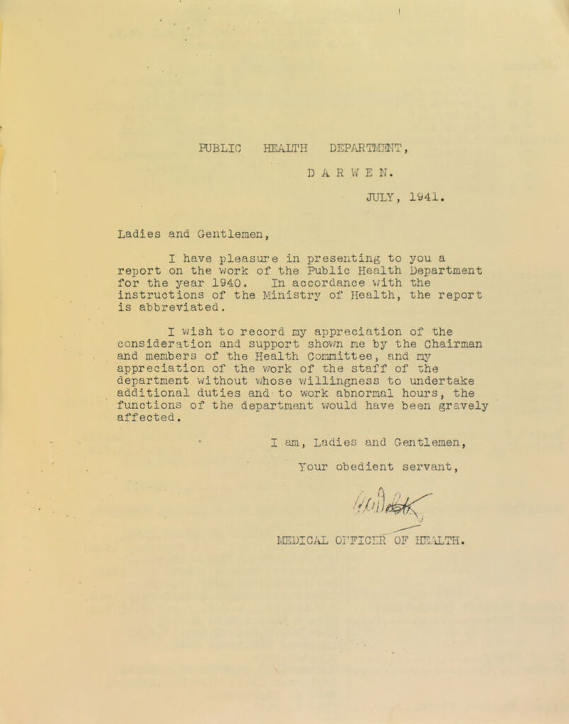 ^ PUBLIC HEALTH DEPARTIOTIT, D A R W E N. JULY, 1941. Ladies and Gentlemen, I have pleasure in presenting to you a report on the A/vork of the Public Health Department for the year 1940. In accordance \/ith the instructions of the Ministry of Health, the report is abbreviated. I v;ish to record my appreciation of the consideration and support shown me by the Chairman and members of the Health Committee, and my appreciation of the v/ork of the staff of the department without v«/hose v;illingness to undertake additional duties and to work abnormal hours, the functions of the department would have been gravely affected. I am, Ladies and Gentlemen, Tour obedient servant. ^DIC/iL OmCLR OF HE.'iLTH.