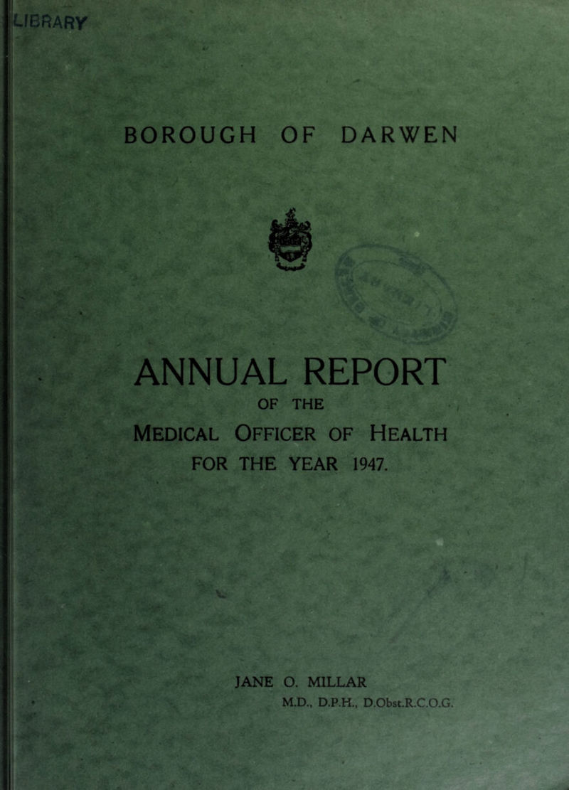 BOROUGH OF DARWEN ANNUAL REPORT OF THE Medical Officer of Health FOR THE YEAR 1947. JANE O. MILLAR M.D., D.P.H., D.Obst.R.CO.G.