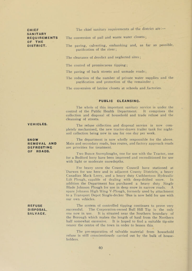 CHIEF SANITARY REQUIREMENTS OF THE DISTRICT. VEHICLES. SNOW REMOVAL AND DEFROSTING OF ROADS. REFUSE DISPOSAL. SALVAGE. The chief sanitary requirements of the district are:-^ The conversion of pail and waste water closets; The paving-, culverting, embanking and, as far as possible, purification of the river ; The clearance of .derelict and neglected sites; The control of promiscuous tipping ; The paving of back streets and unmade roads ; The reduction of the number of private water supplies and the purification and protection of the remainder ; The conversion of latrine closets at schools and factories. PUBLIC CLEANSING. The whole of this important sanitary service is under the control of the Public Health Department. It comprises the collection and disposal of household and trade refuse and the cleansing of streets. The refuse collection and disposal service is now com- pletely mechanised, the new tractor-drawn trailer tank for night- soil collection being now in use for one day per week. The department is now wholly responsible for the above. Main and secondary roads, bus routes, and factory approach roads are priorities for treatment. Two Bunce Snowploughs, one for use with the Tractor, one for a Bedford lorry have been improved and reconditioned for use with light or moderate snowdepths. For heavy snow the County Council have stationed at Darwen for use here and in adjacent County Districts, a heavy Canadian Mack Lorry, and a heavy duty Cuthbertson Hydraulic Lift Plough, capable of dealing with deep-drifted snow. In addition the Department has purchased a heavy duty Single Blade Johnson Plough for use in deep snow in narrow roads. A spare Johnson High Wing V-Plough, formerly used by attachment to a Transport Depot Single-decker ’Bus is now held for use with our own vehicles. The system of controlled tipping continues to prove very successful. The Corporation-owned Bull Hill Tip is the only one now in use. It is situated near the Southern boundary of the Borough which makes the length of haul from the Northern half somewhat excessive. It is hoped to find a suitable tip-site nearer the centre of the town in order to lessen this. The pre-separation of salvable material from household refuse is still conscientiously carried out by the bulk of house- holders.