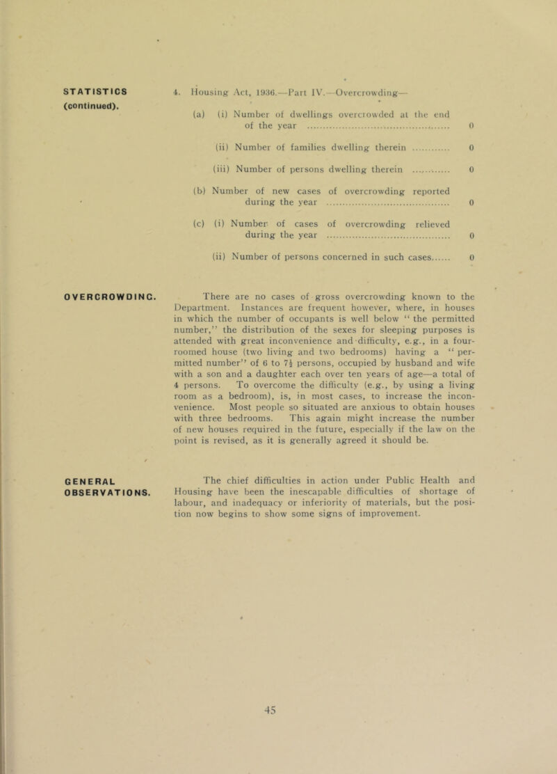 (continued). OVERCROWOINC. GENERAL OBSERVATIONS. (a) (i) Number of dwellings overcrowded at the end of the year 0 (ii) Number of families dwelling therein 0 (iii) Number of persons dwelling therein 0 (b) Number of new cases of overcrowding reported during the year 0 (c) (i) Number of cases of overcrowding relieved during the year o (ii) Number of persons concerned in such cases, 0 There are no cases of gross overcrowding known to the Department. Instances are frequent however, where, in houses in which the number of occupants is well below “ the permitted number,” the distribution of the sexes for sleeping purposes is attended with great inconvenience and difficulty, e.g., in a four- roomed house (two living and two bedrooms) having a “ per- mitted number” of 6 to persons, occupied by husband and wife with a son and a daughter each over ten years of age—a total of 4 persons. To overcome the difficulty (e.g., by using a living room as a bedroom), is, in most cases, to increase the incon- venience. Most people so situated are anxious to obtain houses with three bedrooms. This again might increase the number of new houses required in the future, especially if the law on the point is revised, as it is generally agreed it should be. The chief difficulties in action under Public Health and Housing have been the inescapable difficulties of shortage of labour, and inadequacy or inferiority of materials, but the posi- tion now begins to show some signs of improvement.