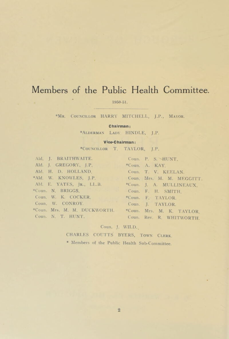 Members of the Public Health Committee. 1950-51. *Mr. Councillor HARRY MITCHELL, J.P., M.^vor. Chairman: *Aluerman Lady HINDLE, J.P. Vice-Chairman: *Councillor T. Aid. J. BRAITHWAL PE. Aid. J. GREGORY, I.P. Aid. H. D. HOLLAND. *Ald. \V. KNOWLES, J-P Aid. E. Y.ATES, jR., LI *Coun. N. BRIGGS. Coun. \V. . K. COCKE :r. Coun. W. CONROY. *Coun. Mrs. M. M. DCCKWORTH. Coun. N. T. HUN'r. TAYLOR, J.P. Coun. P. S. -HUNT. *Coun. A. KAY. Coun. T. V. KEELAN. Coun. Mrs . M. M. M EGG IT': *Coun. .1. A. Ml’LLINEAUX. Coun. F. H. SMITH. *Coun. F. T.AYLOR. Coun. J. TAYLOR. *Coun. Mrs . M. K. TAYLOR Coun. Rev. R. WHITWORTH Coun. J. VVH.D.. CHARLES COL'ITS BYERS, Town Clerk. * Members of the Public Health Sub-Committee.