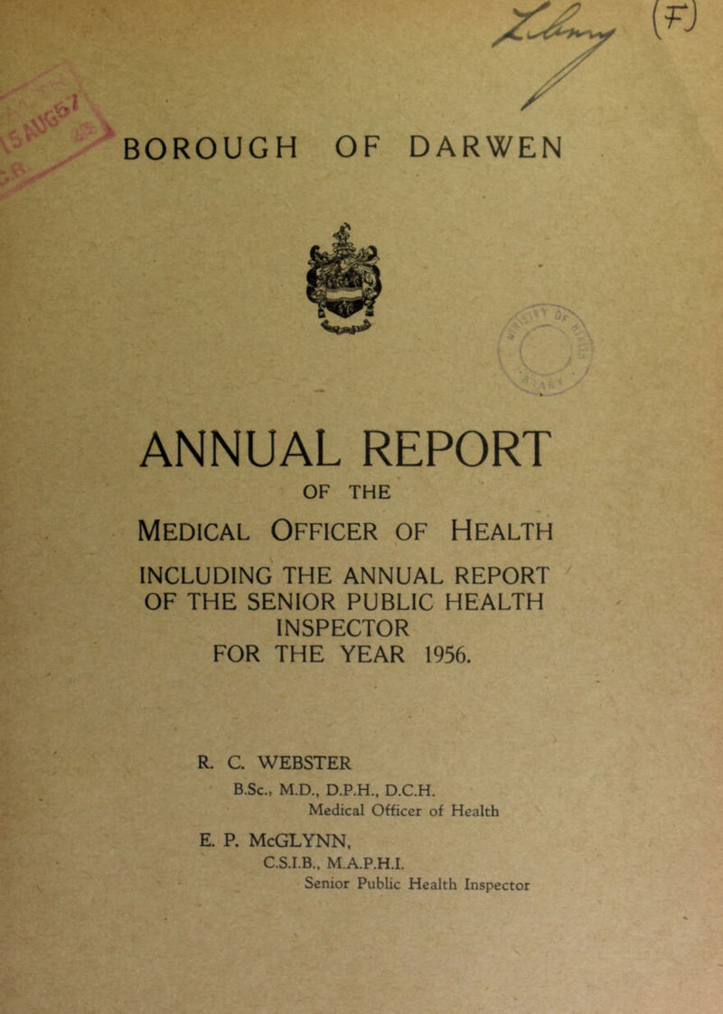 ANNUAL REPORT OF THE Medical Officer of Health INCLUDING THE ANNUAL REPORT OF THE SENIOR PUBLIC HEALTH INSPECTOR FOR THE YEAR 1956. R. C. WEBSTER B.Sc., M.D., D.P.H., D.C.H. Medical Officer of Health E. P. McGLYNN, C.S.I.B., M.A.P.H.I. Senior Public Health Inspector