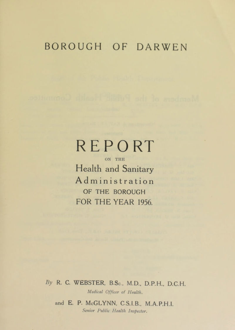 REPORT ON THE Health and Sanitary Ad ministration OF THE BOROUGH FOR THE YEAR 1956. By R. C. WEBSTER, B Sc, M.D., D.P.H., D.C.H. Medical Officer of Health. and E. P. McGLYNN, C.S.I.B., M.A.P.H.I. Senior Public Health Inspector.