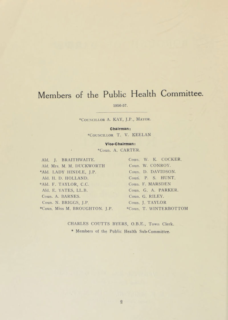1956-57. ♦COUNCILLOR A. Aid. J. BRAITHWAITE. Aid. Mrs. M. M. DUCKWORTH ♦Aid. LADY HINDLE, J.P. Aid. H. D. HOLLAND. ♦Aid. F. TAYLOR, C.C. Aid. E. YATES, LL.B. Coun. A. BARNES. Coun. N. BRIGGS, J.P. *Coun. Miss M. BROUGHTON. J.P. CARTER. Coun. W. K. COCKER. Coun. W. CONROY. Coun. D. DAVIDSON. Coun. P. S. HUNT. Coun. F. MARSDEN Coun. G. A. PARKER. Coun. G. RILEY. Coun. J. TAYLOR *Coun. T. WINTERBOTTOM KAY, J.P., Mayor. Chairman: ^Councillor T. V. KEELAN Vice-Chairman: Conn. A. CHARLES COUTTS BYERS, O.B.E., Town Clerk. * Members of the Public Health Sub-Committee.