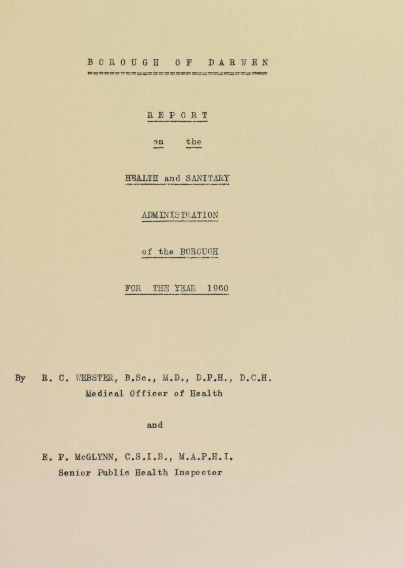 REPORT the HEALTH and SANITARY ADME^ISTPATION of the BOROUGH FOR THE YEAR 1960 By R. C. Y/EBSTER, B.Sc., M.D., D.P.H., D.C.H. Medical Officer of Health and E. P. McGLYNN, C.S.I.B., M.A.P.H.I. Senior Pnblic Health Inspector