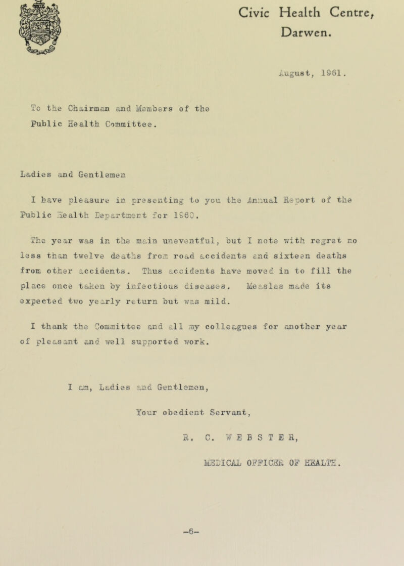 Civic Health Centre^ Darwen. i.ugust, 1961. To the Chairman and Members of the Public nealth Committee. Ladies and Gentlemen I have pleasure in presenting to you the iji:iual Report of the Public .health Eepartmert for 1960. The year was in the main uneventful, but I note with regret no less than twelve deaths from road accidents end sixteen deaths from other accidents. Thus accidents have moved in to fill the place once taken by infectious diseases. Measles made its expected two yearly return but was mild. I thank the Committee and all my colleagues for another year of pleasant and well supported work. I am, Ladies and Gentlemen, Your obedient Servant, R. C. WEBSTER, MELIC/iJj OFFICER OF KEALTE. -6-
