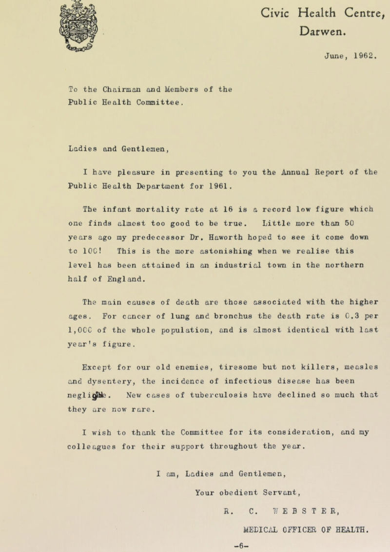 Civic Health Centre^ Darwen* June, 1962. To the Chairman and Members of the Public Health Conanittee. Ladies and Gentlemen, I have pi easure in presenting to you the Annual Report of the Public Health Department for 1961, The infant mortality rate at 16 is a record low figure which one finds almost too good to be true. Little more than 50 years ago ray predecessor Dr, Haworth hoped to see it come down to IOC! This is the more astonishing when we realise this level has been attained in on industrial town in the northern half of England. The main causes of death are those associated with the higher ages. For cancer of lung and bronchus the death rate is C,3 per 1,0CC of the whole population, and is almost identical with last ye ar’s figure. Except for our old enemies, tiresome but not killers, measles and dysentery, the incidence of infectious disease has been negl igpfc. New cases of tuberculosis have declined so much that they are now rare. I wish to thank the Committee for its consideration, and ray colleagues for their support throughout the year. I am, Ladies and Gentlemen, Your obedient Servant, R. C. Y/ E E S T E R, MEDICAL OFFICER OF HEALTH. -6-