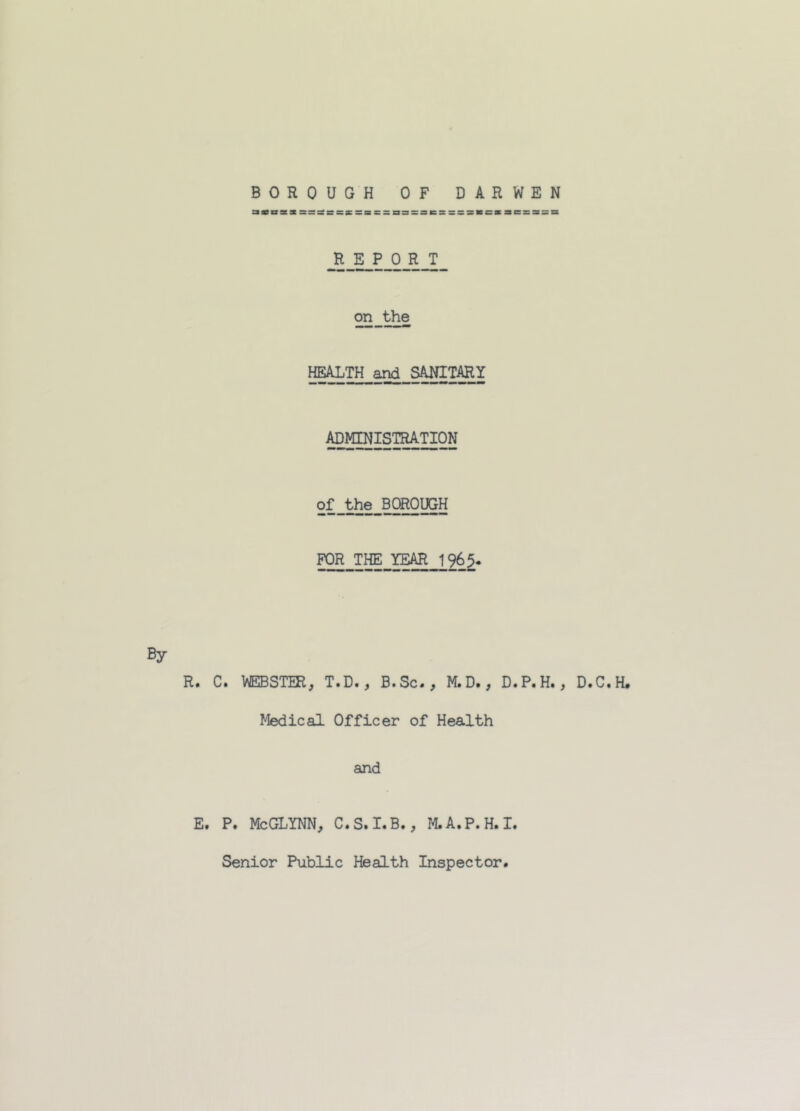 BOROUGH OF DARWEN atcsi ssssacsrssacssssnssaessssMCBaBsasa REPORT on the HEALTH and SANITARY ADMINISTRATION oL^hie^BOROUGH FOR THE YEAR 1965- By R. C. WEBSTER, T.D., B.Sc., M.D., D.P.H., D.C.H. Medical Officer of Health and E. P. Me GLYNN, C.S.I.B., M.A.P.H.I. Senior Public Health Inspector.