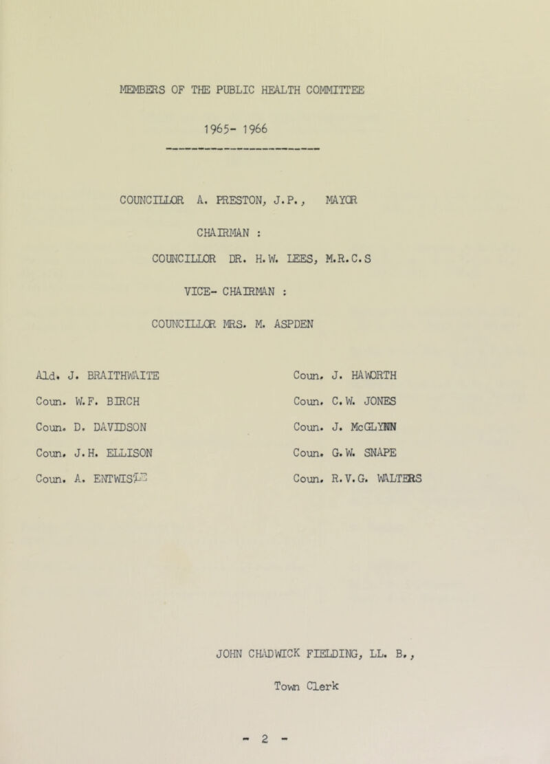 1965- 1966 COUNCILLOR A. PRESTON, J.P. , MAYOR CHAIRMAN : COUNCILLOR DR. H.W. LEES, M.R.C.S VICE- CHAIRMAN : COUNCILLOR MRS. M. ASPDEN Aid. J. BRAITHWAITE Coun. J. HAWORTH Conn. W. F. BIRCH Coun. C.W. JONES Conn. D. DAVIDSON Conn. J. Me GLYNN Conn. J.H. ELLISON Coun. G.W. SNAPE Coun. A. ENTWIS'X^ Coun. R.V.G. WALTERS JOHN CHADWICK FIELDING, LL. B., Tovzn Clerk 2