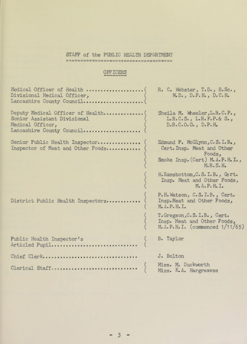OFFICERS Medical Officer of Health ,. . ( Divisional Medical Officer, ( Lancashire County Council*....... , ( Deputy Medical Officer of Health... ,.,.( Senior Assistant Divisional ( Medical Officer, ( Lancashire County Council. ( Senior Public Health Inspector ( Inspector of Meat and Other Foods ( ( ( ( ( ( ( ( District Public Health Inspectors ( ( ( ( ( Public Health Inspector's ( Articled Pupil ( R. C, Webster, T.D., B.Sc., M.D., D.P.H., D.C.H. Sheila M. Wheeler,L.R.C.P., L.R.C.S., L.R. F.P.& S. , D.R.C.O.G., D.P.H. Edmund P. McGlynn,C.S.I.B., Cert.Insp. Meat and Other Foods, Smoke Insp. (Cert) M. A. P.H. I., M.R.S.H. H.Ramsbottom,C. S.I.B., Cfert. Insp. Meat and Other Foods, M.A.P. H. I. P.H.Watson, C.S.I.B., Cert. Insp.Meat and Other Foods, M.A.P.H. I. T.Gregson,C.S.I.B., Cert. Insp. Meat and Other Foods, M.A.P.H.I. (commenced l/l1/65) B. Taylor Chief Clerk J. Bolton Clerical Staff ( Miss. M. Duckvjorth ( Miss. K.A. Hargreaves 3
