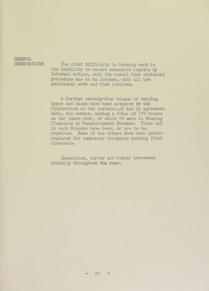 GENERAL OBSERVATIONS The chief difficulty in housing work is the inability to secure extensive repairs by informal action, with the result that statutory procedure has to be invoked, with all the additional work and time involved* A further seventy-four houses of varying types and sizes have been acquired by the Corporation at the instance,of and by agreement with, the owners, making a total of 378 houses so far taken over, of which 79 were in Housing Clearance or Redevelopment Schemes. Those not in such Schemes have been, or are to be, repaired. Some of the others have been patch- repaired for temporary occupancy pending final clearance. Inspection, survey and repair proceeded steadily throughout the year. 29