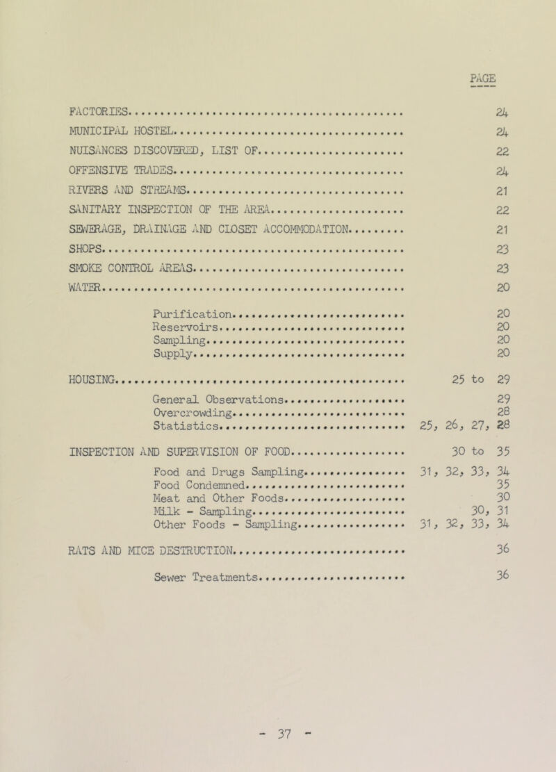 PAGE FACTORIES 24 MUNICIPAL HOSTEL 24 NUISANCES DISCOVERED, LIST OF 22 OFFENSIVE TRADES 24 RIVERS AND STREAMS 21 SANITARY INSPECTION OF THE AREA 22 SEWERAGE, DRAINAGE AND CLOSET ACCOMMODATION 21 SHOPS 23 SMOKE CONTROL AREAS 23 WATER 20 Purification 20 Reservoirs 20 Sampling. . 20 Supply. 20 HOUSING 25 to 29 General Observations... 29 Overcrowding . 28 Statistics 25* 26, 27 j 28 INSPECTION AND SUPERVISION OF FOOD 30 to 35 Food and Drugs Sampling....... 31 > 32> 33> 34 Food Condemned 35 Meat and Other Foods 30 Milk - Sampling 30, 31 Other Foods - Sampling 31 > 32, 33 > 34 RATS AND MICE DESTRUCTION 36 Sewer Treatments. «... 36 37