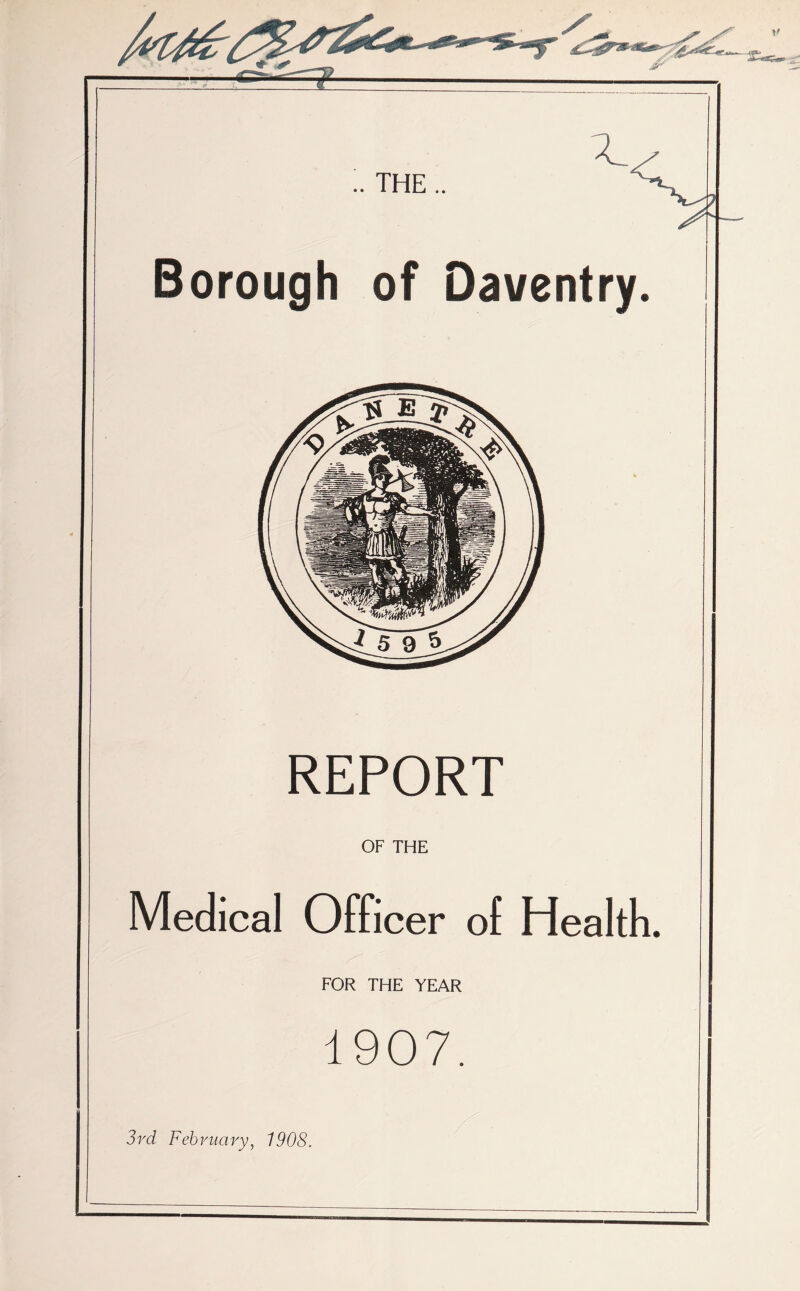 Borough of Daventry. REPORT OF THE Medical Officer of Health. FOR THE YEAR 1907. 3 rd Feb vim ry, 1908.