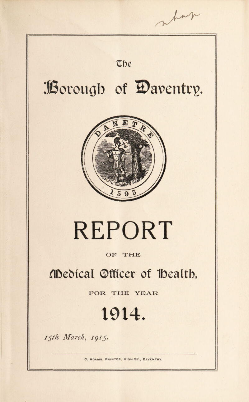 vTbe SSorougb of IDaventnp. REPORT OR THE flDebtcal Officer of Ifoealtb, FOR THE YEAR 1914. 15th March, 79/5. C. Adams, Printer, High St., Daventby,