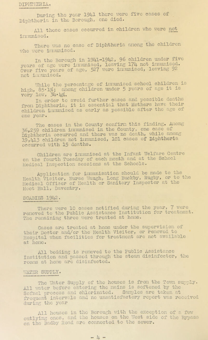 DIPHTHERIA. During the year 1941 there V7crc five cases of Diphtheria in the Borough^ one died. All those eases occurred in children who v/ore not ioaunisod. There was no case of Diphtheria caaong tfic children who v/cre ioaunised. In the Borough in 1941 *1942? 96 children under five years of age i/ere ioaunisedj leaving 174 not ininiunised. Over five years of age, 327 were irmaunised, leaving 92 not iixiunised. I/hilc the percentage of ir.iiaunised school children is high, 83*1^1 cj:iong children under 3 years of age it is very low, 34*4^« In order to avoid further cases and possible deaths froia Diphtheria, it is essential that Mothers luive their children ir.uaunised as early as possible after the age of one year. The cases in the County confirra this finding. Aiaong 36,239 children irxiunised in the County, one case of Diphtheria occurred and there was no deo,th, while among 19,413 children not ii.munisod, 101 cases of DiiDhthoria occurred with 13 deaths. Children are iaxiunised at the Infant Welfare Centre on the fourth Tuesday of each month and at the School Medical Inspection sessions at the Schools. Application for inrnunisation should be made to the Health Visitor, Nurse Waugh, Long Buckby, Rugby, or to the Medical Officer of Health or Saniteiry Inspector at the Moot Hall, Daventry. SCABIES 1942. There were 10 cases notified during the year, 7 were removed to the Public Assistance Institution for treatment. The remaining three were treated at home. Cases arc treated at homo under the su]pervision of their Doctor and/or tho Health Visitor, or removed to Hospital when facilities for treatment are not available at home. All bedding is removed to the Public Assistance Institution and passed through the steam disinfector, the rooms at home arc disinfected. WATER SUPPLY. The Water Supply of the houses is from the Town supply. All water before entering the mains is softened by the Sofnol process and chlorinated. Samples are taken at freguent interveas and no unsatisfactory report was received during tho year All houses in the Borough with the exception of a fev/ outlying ones, and the houses on the West side of the Bypass on the Badby Road are connected to the sewer.