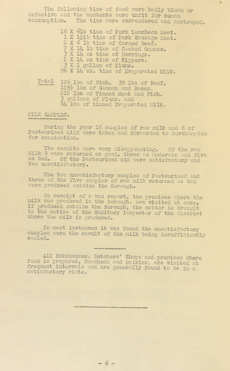 The followinr^ tins of food v/ere badly hlov/n or defective and the contents were unfit for human consuiuption. The tins uere surrendered and destroyed. l6 X 6l’b tins of Pork Lunclieon Ivleat. 1 X lilh tins of Pork Sausage Lieat. 2. X 6 Ih tins of Corned Beef. 7 X 14 Ih tins of Cooked G-arxion. 3 X 14 oz tins of Herrings. 2 X 14 oz tins of Kippers. 3x1 gallon of PlUT-is. 96 X 14 oz. tins of Evaporated Milk. Ta^a 12 6^1133 of Pish, 39 Ihs of Beef, 11 11)0 of Ganmon and Bacon, 212 lha of Tinned Meat and Pish. 3 gallons of Plums, and 84 Ihs of tinned Ev<aporated Milk. MILK S;j:IPLES. Bulging the year 16 scuaples of raw milk and 8 of Pasteurised Milk were taken and forwarded to Northampton for examination. The results were very disappointing. Of the raw Milk 8 \7ere returned as good, three as moderate and five as had. Of the Pasteurised six were satisfactory and tv/o unsatisfo.ctory. The two unsatisfactory samples of Pasteurised and three of the five samples of raw milk returned as had were produoed outside the Borough. On receipt of a had report, the premises where the milk v/as produced in the Borough, are visited at once. If produced outside the Borough, the madter is brought to the notice of the Sanitary Inspector of the district where the milk is x^roduced. In most insta.nces it was found the unsatisfactory samples were the result of the milk being insufficicntlv cooled. ■^11 Bakehouses, Butchers’ Sho^DS and premises where food is prepared, Cowsheds and Dairies, are visited at frequent intervals and are generally found to he in a sat is fact orj^ state.