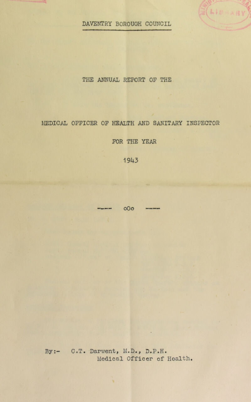 DAVENTRY BOROUGH COUNCIL THE ANNUAL REPORT OP THE MEDICAL OFFICER OP HEALTH AND SANITARY INSPECTOR FOR THE YEAR 1943 oOo By:- CeT. Darv/ent, M.D., D.P.H. Medical Officer of Health,