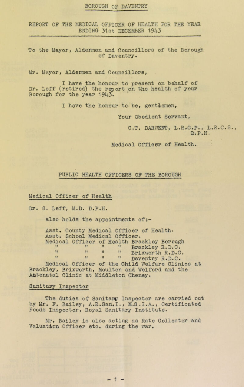 BOROUGH OF DAVENTRY REPORT OF THE J.'IEDICAL OFFICER OF HEALTH FOR THE YEAR ENDING 31st DECEMBER 1943 To the Mayor, Aldermen and Councillors of the Borough of Daventry* Mr. Mayor, Aldermen and CouncillorB, I have the honour to present on behalf of Dr. Leff (retired) the report on the health of your Borough for the year 1943. I have the honour to. be, gentlemen, Your Obedient Servant, C.T. DARV/ENT, L.R.C.P., L.R.C.S., D.P.H. Medical Officer of Health. PUBLIC HEALTH OFFICERS OP THE BOROUGH III m ■111. ■■■■ II ■■■■ ■^■11*1 ^ 11, ■■■■ HI ■■■■I ■ '!■ ■■■■ Medical Officer of Health Dr. S. Leff, M.D. D.P.H. also holds the appointments of;- Asst, County Medical Officer of Health. Asst. School Medical Officer. Medical Officer of Health Brackley Borough ’* ” ”  Brackley R.D.C. ” ” ” ” Brixv/orth R.D.C. ” ” ” ” Daventry R.D.C. Medical Officer of the Child Welfare Clinics at Brackley, Brixv/orth, Moulton and Wei ford and the Antenatal Clinic at Middleton Cheney. Sanitary Inspector The duties of Sanitarc/ Inspector are carried out by Mr. P. Bailey, A.R.San.I., M.S.I.A., Certificated Poods Inspector, Royal Sanitary Institute. Mr. Bailey is also acting as Rate Collector and Valuaticn Officer etc. during the v/ar.