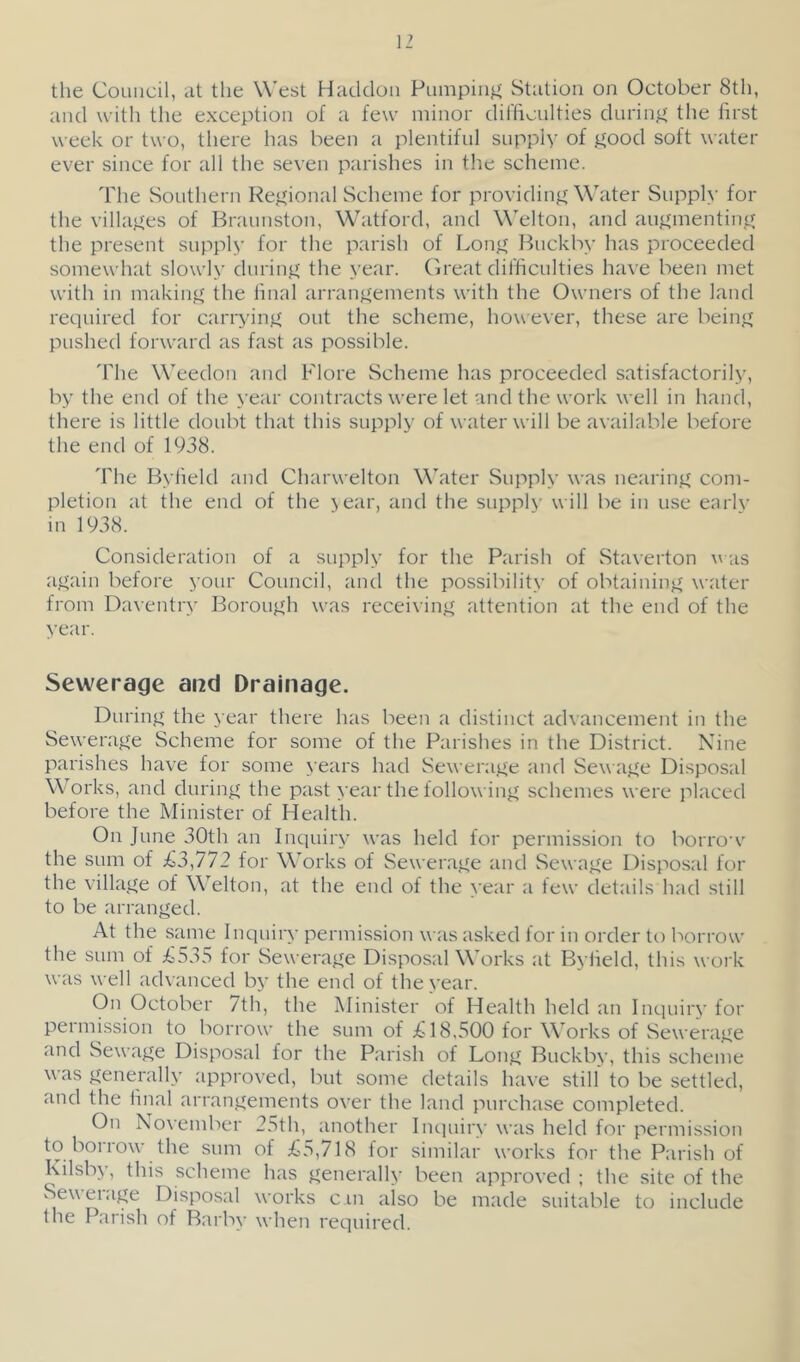 the Council, at the West Haddoii Pumping Station on October 8th, and with the exception of a few minor difficulties durin^2 the first week or two, there has been a plentiful supply of good soft water ever since for all the seven parishes in the scheme. The Southern Regional Scheme for providing Water Supply for the villages of Braunston, Watford, and Welton, and augmenting the present supply for the parish of Long Buckby has proceeded somewhat slowly during the year. Great difficulties have been met with in making the linal arrangements with the Owners of the land required for carrying out the scheme, however, these are being pushed forward as fast as possible. 'fhe Weedon and Flore Scheme has proceeded satisfactorily, by the end of the year contracts were let and the work well in hand, there is little doubt that this supply of water will be available before the end of 1938. The Bylield and Charwelton \\’’ater Supply was nearing com- pletion at the end of the jear, and the supply will be in use earlv in 1938. Consideration of a supply for the Parish of Staverton \\as again before your Council, and the possibility of obtaining water from Daventry Borough was receiving attention at the end of the year. Sewerage and Drainage. During the year there has been a distinct advancement in the Sewerage Scheme for some of the Parishes in the District. Nine parishes have for some years had Sewerage and Sewage Disposal W orks, and during the past >'ear the following schemes were placed before the Minister of Health. On June 30th an Inquiry was held for permission to borro’v the sum of £3^112 for Works of Sewerage and Sewage Disposal for the village of Welton, at the end of the year a few details had still to be arranged. At the same Inquiry permission was asked for in order tt) borrow the sum of ii535 for Sewerage Disposal Works at Byfield, this work was well advanced by the end of the year. On October 7th, the Minister of Health held an Inquirv for pei mission to borrow the sum of £18,500 for Works of Sewerage and Sewage Disposal for the Parish of Long Buckby, this scheme was generally approved, but some details have still' to be settled, and the final arrangements over the land purchase completed. On November 25th, another Inquiry was held for permission to borrow the sum of £5,718 for similar works for the Parish of Kilsby, this scheme has generally been approved ; the site of the Sew ei age Disposal works cm also be made suitable to include the Parish of Barby wheii required.