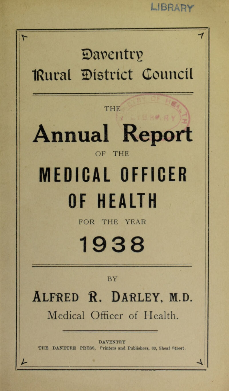 LIBRARr * 2)aventr^ i IRural 2)istiict Council THE (k Annual Report OF THE MEDICAL OFFICER OF HEALTH FOR THE YEAR 1938 BY Alfred R. Barley, m.d. Medical Officer of Health. DAVENTRY THE DANETRE PRESS, Printers and Publishers, 33, Sheaf Street. A A