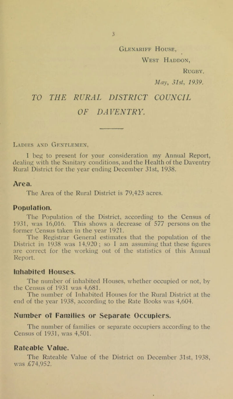 Glexariff House, West Haddon, Rugby, May, 3ht, 1939. TO THE RURAL DISTRICT COUNCIL OF DAVENTRY. Ladies and Gentlemen, I be},' to present for your consideration my Annual Report, dealiii}' with the Sanitary conditions, and the Health of the Daventry Rural District for the year ending' December 31st, 1938. Area. The Area of the Rural District is 79,423 acres. Population. 'I'he Population of the District, according' to the Census of 1931, was 16,016. This shows a decrease of 577 persons on the former Census taken in the year 1921. The Re}.'istrar General estimates that the population of the District in 1938 was 14,920; so I am assumiu}'that these hjiures are correct for the workiii}' out of the statistics of this Annual Report. Inhabited Houses. The number of inhabited Houses, whether occupied or not, by the Census of 1931 was 4,681. The number of Inhabited Houses for the Rural District at the end of the year 1938, accordinj' to the Rate Books was 4,604. Number of Families or Separate Occupiers. The number of families or separate occupiers accordinj' to the Census of 1931, was 4,501. Rateable Value. The Rateable Value of the District on December 31st, 1938, was £74,952.