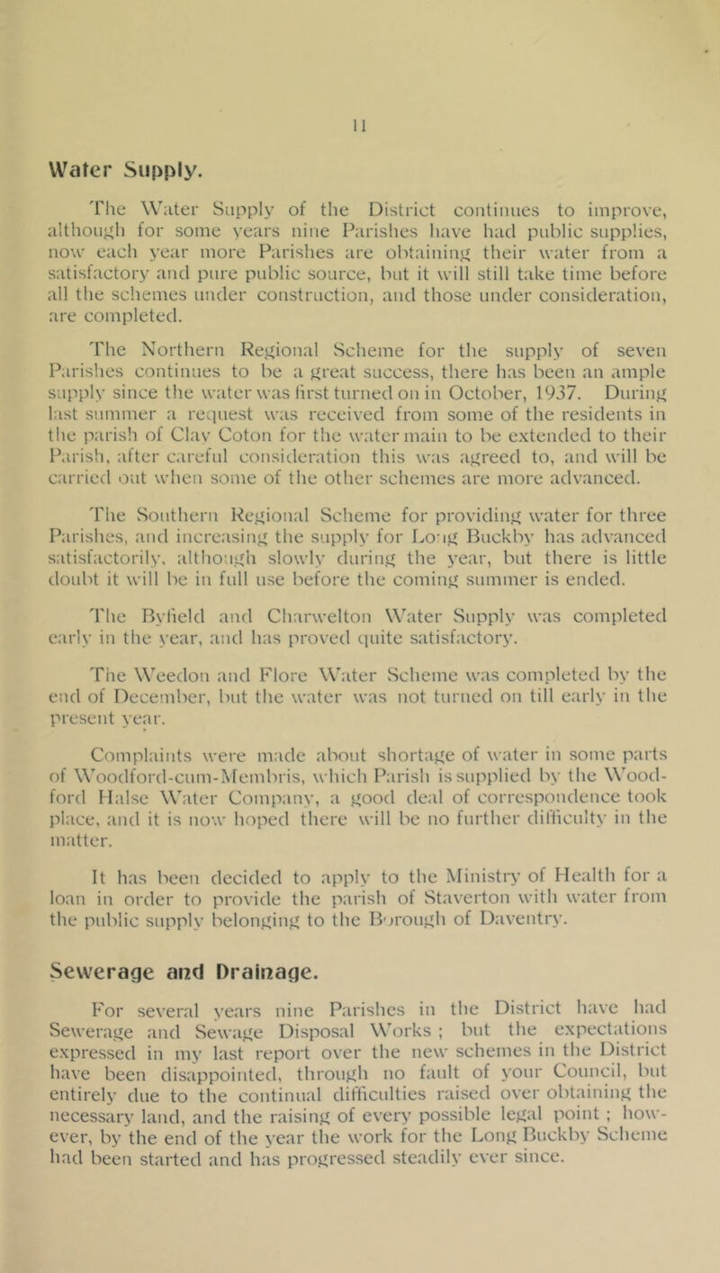 Water Supply. The Water Supply of the District continues to improve, althouj^h for some years nine Parishes have had public supplies, now each year more Parishes are obtainin'^ their water from a satisfactory and pure public source, but it will still take time before all the schemes under construction, and those under consideration, are completed. The Northern ReJ^ional Scheme for the supply of seven Parishes continues to be a ^leat success, there has been an ample supply since the water was iirst turned on in October, 1937. Duriiiff last summer a request was received from some of the residents in the parish of Clav Coton for the water main to be e.xtended to their Parish, after c.ireful consideration this was aj^reed to, and will be carried out when some of the other schemes are more advanced. The Southern Rej^ional Scheme for providinjf water for three Fkirishes, and increasin;.^ the supply for Loni^ Buckby has advanced satisfactorily. althouL^h slowly durinj^ the year, but there is little doubt it will be in full use before the coming summer is ended. The Bytield and Charwelton Water Supply was completed early in the year, and has proved quite satisfactory. The Weedon and Flore Water Scheme was completed by the end of Deceinber, but the water was not turned on till early in the present year. Complaints were made about shortaj^e of water in some parts of Woodford-cum-Membris, which Parish is supplied by the Wood- ford liaise Water Company, a i^ood deal of correspondence took place, and it is now hoped there will be no further difficulty in the matter. It has been decided to apply to the Ministry of Health for a loan in order to provide the parish of Staverton with water from the public supply belonjfinjf to the BorouL»h of Daventry. Sewerage and Drainage. For several years nine Parishes in the District have had Sewerage and Sewaj^e Disposal Works ; but the expectations expressed in my last report over the new schemes in the District have been disappointed, through no fault of your Council, but entirely due to the continual ditticulties raised over obtaining the necessary land, and the raisinj^ of every possible lej^al point ; how- ever, by the end of the year tlie work for the Lonjt Buckby Scheme had been started and has proj^ressed steadily ever since.