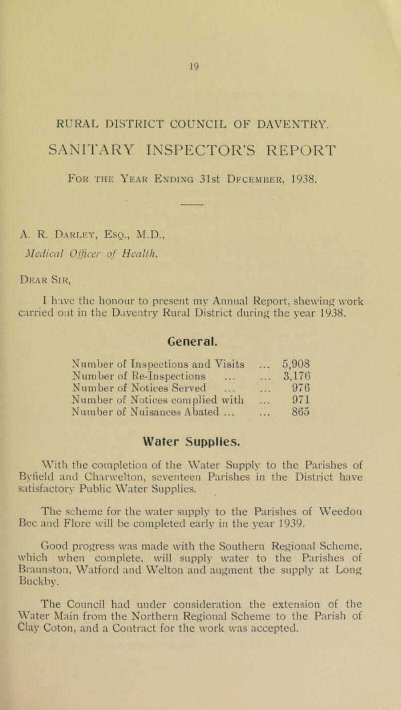 RURAL DISTRICT COUNCIL OF DAVENTRY. SANITARY INSPECTOR’S REPORT For THii Ykak Endixg 31st Dfckmiuch, 1938. A. R. Daulky, Esq., M.D., Medical Ojficcr of Health. Dear Sir, I h'lve the honour to present my Annual Report, shewinj^ work carried out in the Daventry Rural District duriuff the year 1938. General. Number of Inspections and Visits Number of He-Inspections Number of Notices Served Number of Notices complied with Number of Nuisances Abated ... 5,908 3,170 970 971 865 Water Supplies. With the completion of the Water Supply to the Parishes of Bylield and Clnirwelton, seventeen Parishes in the District have satisfactory Public Water Supplies. The scheme for the water supply to the Parishes of Weedon Bee and Flore will be completed early in the j’ear 1939. Good proj^ress was made with the Southern Rej^ional Scheme, which when complete, will supply water to the Parishes of Braunston, Watford and Welton and augment the supply at Lonj^ Buckby. The Council had under consideration the extension of the Water Main from the Northern Rej^ional Scheme to the Parish of Clay Coton, and a Contract for the work was accepted.