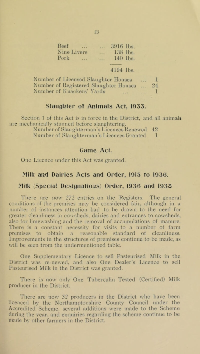 3916 lbs. 138 lbs. 140 lbs. lleef Nine Livers Pork 4194 lbs. Number of Licensed Slaughter Houses ... 1 Number of Registered Slaughter Houses ... 24 Number of Knackers’ Yards ... ... 1 Slaughter of Animals Act, 1933. Section 1 of this Act is in force in the District, and all anim.Us are mechanically stunned before slaughtering. Num her of Slaughterman’s 1 acences Renewed 42 Number of Slaughterman’s Licences Granted 1 Game Act. One Licence under this Act was granted. Milk and Dairies Acts and Order, 1915 to 1936. Milk 'Special Designations! Order, 1936 and 1935 'I'liere are now 272 entries on the Registers. The general coiulitions of the premises may be considered fair, although in a number of instances attention had to be drawn to the need for greater cleanliness in cowsheds, dairies and entrances to cowsheds, also for limewashing and the removal of accumulations of manure. Tlicre is a constant necessity for visits to a number of farm premises to obtain a reasonable standard of cleanliness. Improvements in the structures of premises continue to be made, as will be seen from the undermentioned table. One Supplementary Licence to sell Pasteurised Milk in the District was re-newed, and also One Dealer’s Licence to sell Pasteurised Milk in the District was granted. There is now only One Tuberculin Tested (Certilied) Milk producer in the District. There are now 32 producers in the District who have been licenced by the Northamptonshire County Council under the Accredited Scheme, several additions were made to the Scheme during the year, and eiuiuiries regarding the scheme continue to be made by other farmers in the District.