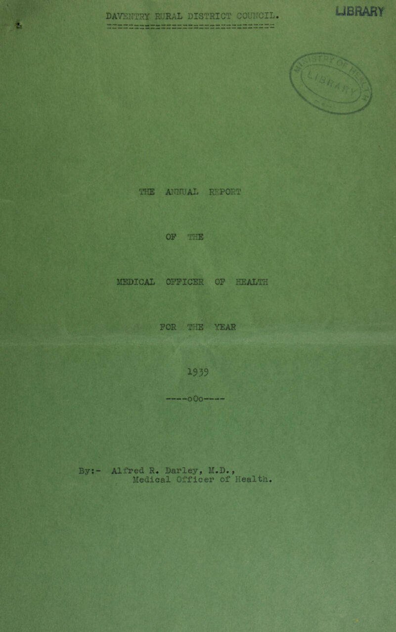 DAVENTRY RUR;iL DISTRICT COUNCIL UBRARY TliE AITNUAL RETORT OP THE MEDICAL OFFICER OP HEALTH FOR THE YEAR 1939 oOo By;- Alfred R. Darley, M.D., Medical Officer of Health.