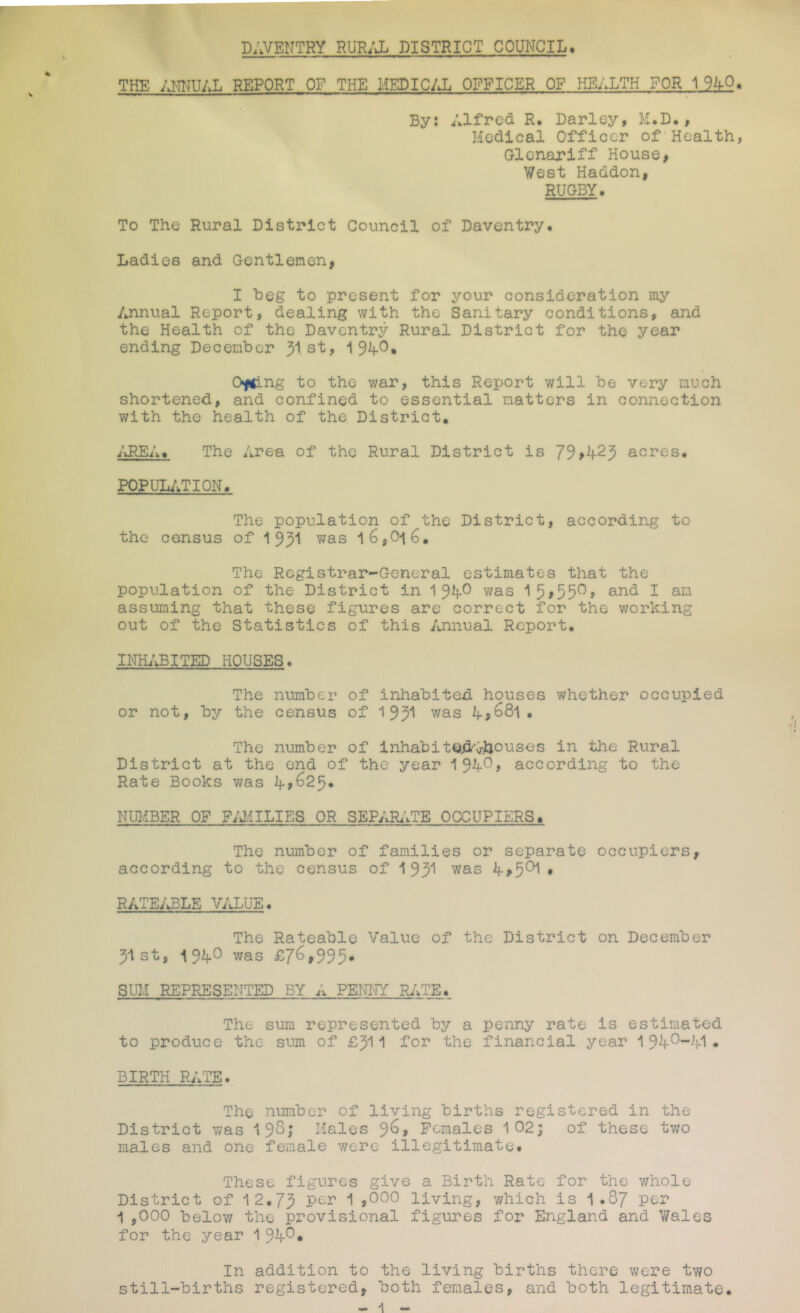 DAVENTRY RURi\L DISTRICT COUNCIL. THE yj'mUAL REPORT OF THE HEDIC/J. OFFICER OF HEALTH FOR 1 9AO By: Alfred R. Barley, M.B., Medical Officer of'Health Glenariff House, West Haddon, RUGBY. To The Rural District Council of Daventry. Ladies and Gentlemen, I heg to present for your consideration my Annual Report, dealing with the Sanitary conditions, and the Health of the Daventry Rural District for the year ending December 31 st, 1 Ofiing to the war, this Report will be very much shortened, and confined to essential natters in connection with the health of the District. i'uREA. The Area of the Rural District is 79,^25 acres. popul;.tion. The population of the District, according to the census of 195“^ l6,Oi6. The Registrar-General estimates that the population of the District in 19^^ was 15>55^> 1 assuming that these figures are correct for the working out of the Statistics of this Annual Report. INILVBITED HOUSES. The number of inhabited houses whether occupied or not, by the census of 1 93^^ was . The number of inhabitQ,dvhouses in the Rural District at the end of the year 194*^j according to the Rate Books was NU1--!BER OF FAMILIES OR SEPAR.1TE OCCUPIERS^ The number of families or separate occupiers, according to the census of 1 93* was • RATE/^LE VALUE. The Rateable Value of the District on December 31st, 19A^ was £7^»995» SUM REPRESENTED BY A PENI'IY RiVTE. The sum represented by a penny rate is estimated to produce the sum of £311 for the financial year 1 94^“^!-1 • BIRTH RATE. The number of living births registered in the District was 19^5 Hales 9^> Females 102| of these two males and one female were illegitimate. These figures give a Birth Rate for the whole District of 12.73 per 1 ,000 living, which is 1.87 per 1 ,000 below the provisional figures for England and Wales for the year 1 9^^« In addition to the living births there were two still-births registered, both females, and both legitimate.