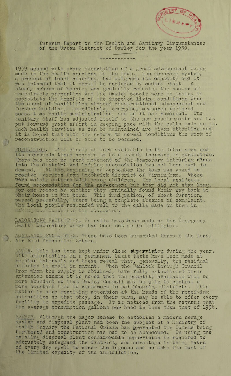 Interim Report on the health and Sanitary Circmnstances of the Urban District of Dav/ley for the year 1959* 1959 opened with everj^ expectation of a (^reat advancement being made in the health services of the town. The -e\7orage system, a product of local planning,, had outgrown its capacity and it was intended that it should be replaced by modern -^lant, A steadgr scheme of housing v;as gradually reducing the number of undesirable properties and the Dawle^^ people were be,;_inning to appreciate tile benefits of the improved living conditions v/hen the onset of hostilities stopped constructional advancement and further building,. Immediately, emergency measures renlaced peace-time health administration, and so it has remained. The lanitary Staff has adjusted itself to the nev/ reouirements and ha out forward great effort in keeping pace with the calls made on i services as can be maintained are given attention and Such health it is hoped that with the return to normal conditions the work of reconstruction will bo able to be resumed. POPULATION V/ith plenty its surrounds there aooears to be a stead; There has been no great movement of the temporary labouring clas into the district and lodging’ accomodation has not been much in demand. At the beginning of September the town was asked to receive Uvacuees from Smethwick district of Birr.iinghara, These were mainly mothers 'with -young children. The local residents found_ accoiEC'dj^.tip.n for the new-comers but they did not stay lon_g For one reason or a?iother they gradually found their v/agr back to their homes in the 'tovm. This immigration, of short duration, ■passed peacefully/^,' there being The local TDeonle resnonded well 01 ’.r s \7ork available in the Urban area and increase in no'oulation, s a complete absence of to the calls made on com-plaint. them in 11j ^ C u. 3. o (3 u. • LABORATORY FACILITIES. Fo calls have health Laborato'rv which has been set heen made UD in on the Lmergency i.'ellington. AliBULAUCE FACILITISS. These hs.ve been augmented through the local A-ir Raid Precaution Scheme. iATLR. This has been kept under close et'prrTifelo::! during the year. Pi/ith chlorination on a permanent basis tests have been made at regular intervals and these reveal that, generally, the residual chlorine is small in amount. Then the Uenlock Borough Council from whom the supply is obtained, have fully established their extension scheme it is honed that the quantity available v/111 be more abundant so that Dawley Council may be able to control a more constant flov/ to consumers i'n neighbouriir' districts. This matter is also receiving attention at the hands of the receiving authorities so that they, in their turn, may be able to offer every facility to expedite passage. It is noticed from the returns that the average consumption gallons per head is less than that of 195S* SLUACL. Although the major scheme to establish a modern sev/age s'ystem and disposal plant had been the subject of a Piinistry of health Inquiry the Fatlonal Crisis has prevented the Scheme being furthered and construction has had to be abandoned. In using the existing disposal plant considerable supervision is required to adequately safegu.ard the district, and advantage is being taken of every dry spell to clear the lagoons and so make the most of the limited canacit-y of the installation. Ct CO