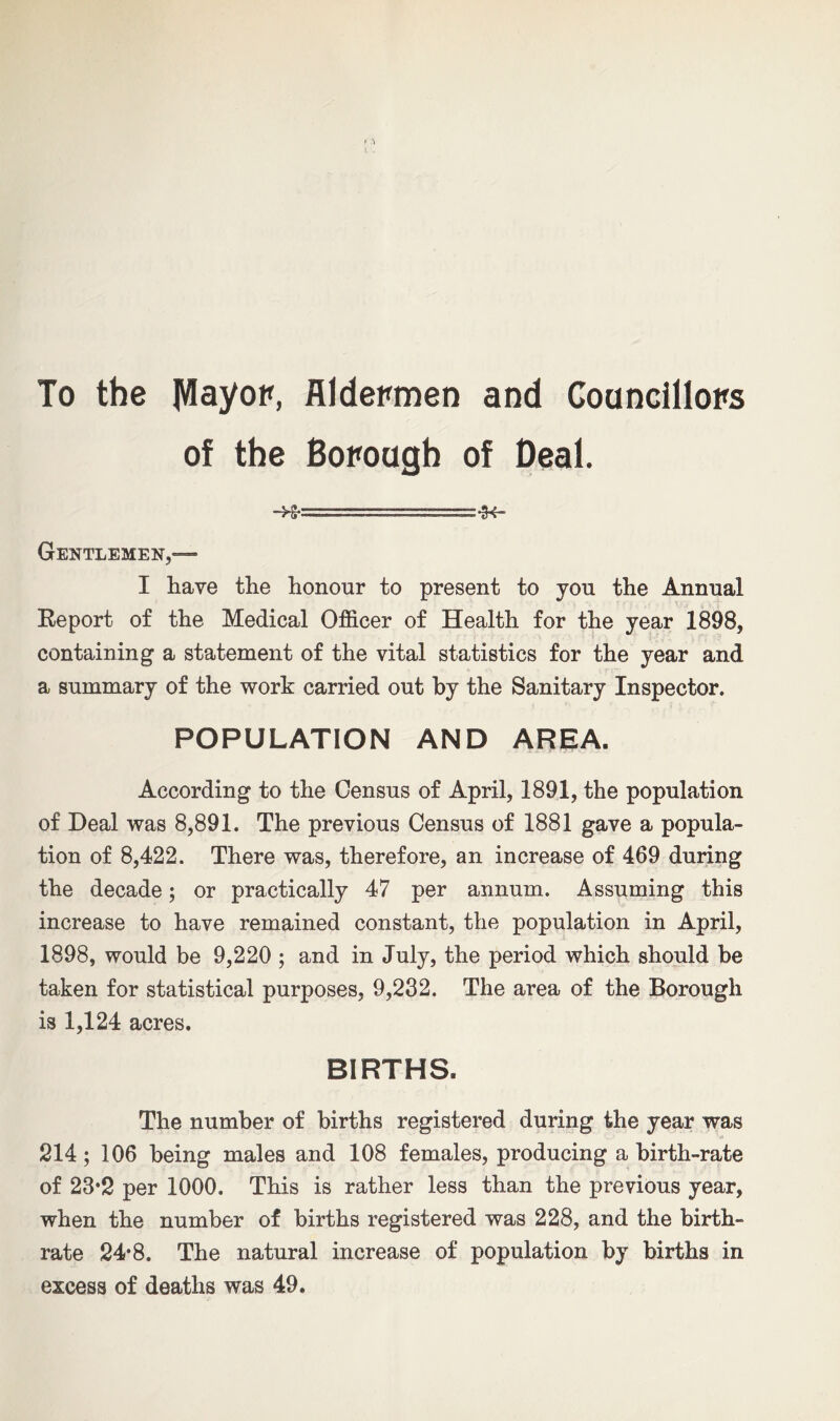 To the JVIayop, Aldermen and Councillors of the Borough of Deal. Gentlemen,— I have the honour to present to you the Annual Report of the Medical Officer of Health for the year 1898, containing a statement of the vital statistics for the year and a summary of the work carried out by the Sanitary Inspector. POPULATION AND AREA. According to the Census of April, 1891, the population of Deal was 8,891. The previous Census of 1881 gave a popula- tion of 8,422. There was, therefore, an increase of 469 during the decade; or practically 47 per annum. Assuming this increase to have remained constant, the population in April, 1898, would be 9,220 ; and in July, the period which should be taken for statistical purposes, 9,232. The area of the Borough is 1,124 acres. BIRTHS. The number of births registered during the year was 214; 106 being males and 108 females, producing a birth-rate of 23*2 per 1000. This is rather less than the previous year, when the number of births registered was 228, and the birth- rate 24*8. The natural increase of population by births in excess of deaths was 49.